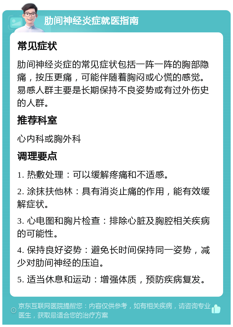 肋间神经炎症就医指南 常见症状 肋间神经炎症的常见症状包括一阵一阵的胸部隐痛，按压更痛，可能伴随着胸闷或心慌的感觉。易感人群主要是长期保持不良姿势或有过外伤史的人群。 推荐科室 心内科或胸外科 调理要点 1. 热敷处理：可以缓解疼痛和不适感。 2. 涂抹扶他林：具有消炎止痛的作用，能有效缓解症状。 3. 心电图和胸片检查：排除心脏及胸腔相关疾病的可能性。 4. 保持良好姿势：避免长时间保持同一姿势，减少对肋间神经的压迫。 5. 适当休息和运动：增强体质，预防疾病复发。