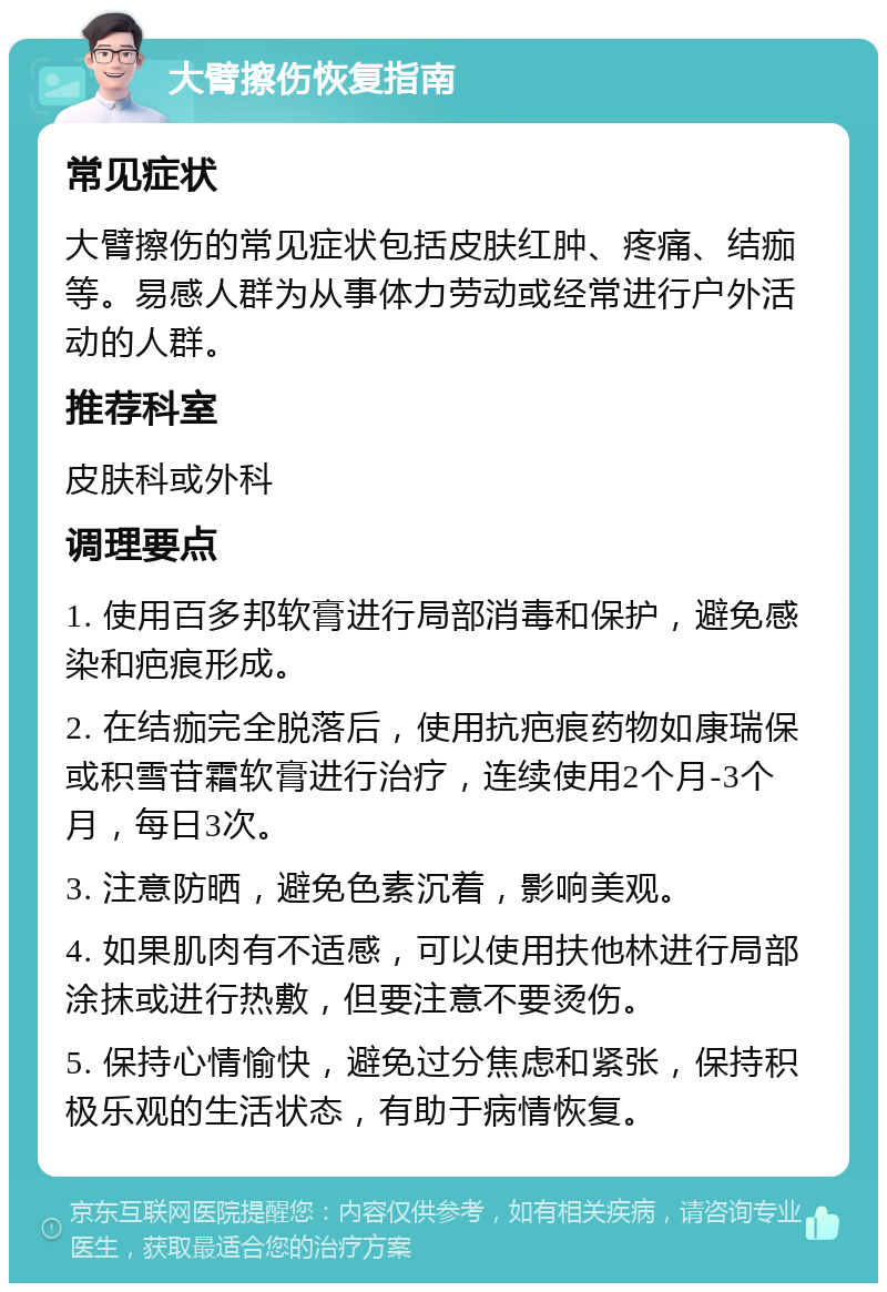 大臂擦伤恢复指南 常见症状 大臂擦伤的常见症状包括皮肤红肿、疼痛、结痂等。易感人群为从事体力劳动或经常进行户外活动的人群。 推荐科室 皮肤科或外科 调理要点 1. 使用百多邦软膏进行局部消毒和保护，避免感染和疤痕形成。 2. 在结痂完全脱落后，使用抗疤痕药物如康瑞保或积雪苷霜软膏进行治疗，连续使用2个月-3个月，每日3次。 3. 注意防晒，避免色素沉着，影响美观。 4. 如果肌肉有不适感，可以使用扶他林进行局部涂抹或进行热敷，但要注意不要烫伤。 5. 保持心情愉快，避免过分焦虑和紧张，保持积极乐观的生活状态，有助于病情恢复。