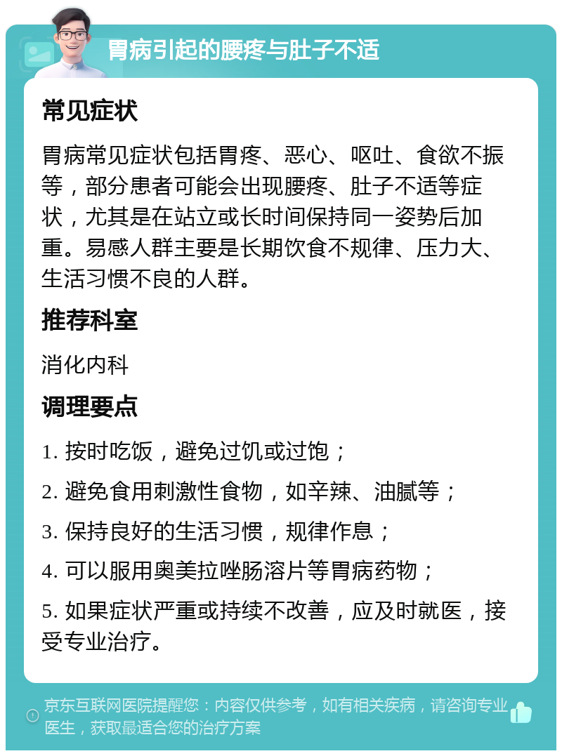 胃病引起的腰疼与肚子不适 常见症状 胃病常见症状包括胃疼、恶心、呕吐、食欲不振等，部分患者可能会出现腰疼、肚子不适等症状，尤其是在站立或长时间保持同一姿势后加重。易感人群主要是长期饮食不规律、压力大、生活习惯不良的人群。 推荐科室 消化内科 调理要点 1. 按时吃饭，避免过饥或过饱； 2. 避免食用刺激性食物，如辛辣、油腻等； 3. 保持良好的生活习惯，规律作息； 4. 可以服用奥美拉唑肠溶片等胃病药物； 5. 如果症状严重或持续不改善，应及时就医，接受专业治疗。