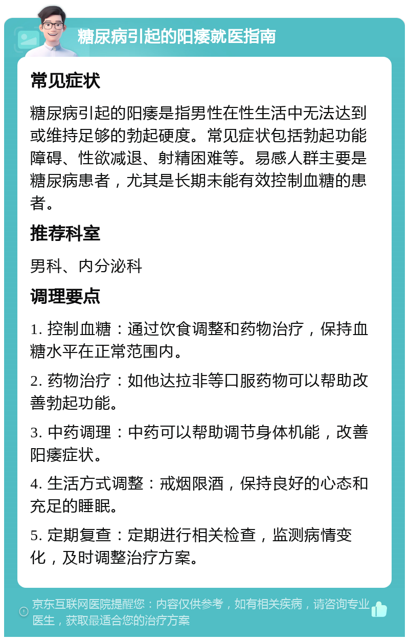 糖尿病引起的阳痿就医指南 常见症状 糖尿病引起的阳痿是指男性在性生活中无法达到或维持足够的勃起硬度。常见症状包括勃起功能障碍、性欲减退、射精困难等。易感人群主要是糖尿病患者，尤其是长期未能有效控制血糖的患者。 推荐科室 男科、内分泌科 调理要点 1. 控制血糖：通过饮食调整和药物治疗，保持血糖水平在正常范围内。 2. 药物治疗：如他达拉非等口服药物可以帮助改善勃起功能。 3. 中药调理：中药可以帮助调节身体机能，改善阳痿症状。 4. 生活方式调整：戒烟限酒，保持良好的心态和充足的睡眠。 5. 定期复查：定期进行相关检查，监测病情变化，及时调整治疗方案。