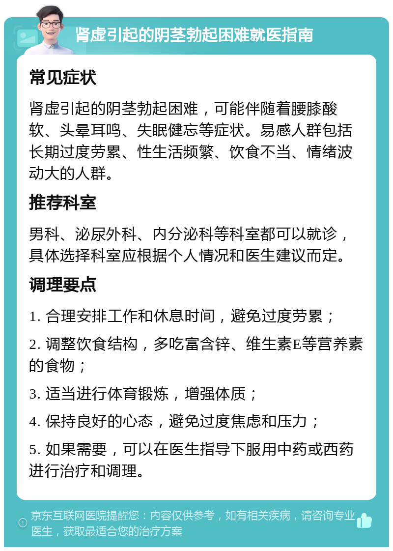 肾虚引起的阴茎勃起困难就医指南 常见症状 肾虚引起的阴茎勃起困难，可能伴随着腰膝酸软、头晕耳鸣、失眠健忘等症状。易感人群包括长期过度劳累、性生活频繁、饮食不当、情绪波动大的人群。 推荐科室 男科、泌尿外科、内分泌科等科室都可以就诊，具体选择科室应根据个人情况和医生建议而定。 调理要点 1. 合理安排工作和休息时间，避免过度劳累； 2. 调整饮食结构，多吃富含锌、维生素E等营养素的食物； 3. 适当进行体育锻炼，增强体质； 4. 保持良好的心态，避免过度焦虑和压力； 5. 如果需要，可以在医生指导下服用中药或西药进行治疗和调理。