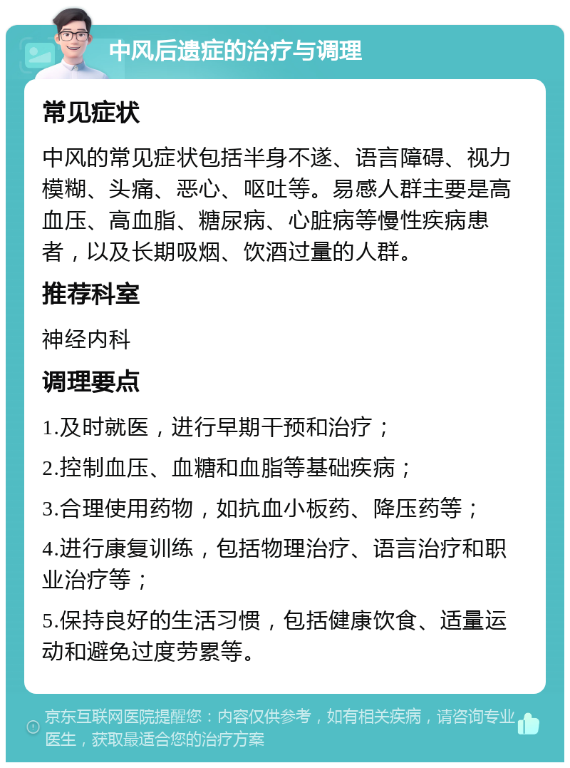 中风后遗症的治疗与调理 常见症状 中风的常见症状包括半身不遂、语言障碍、视力模糊、头痛、恶心、呕吐等。易感人群主要是高血压、高血脂、糖尿病、心脏病等慢性疾病患者，以及长期吸烟、饮酒过量的人群。 推荐科室 神经内科 调理要点 1.及时就医，进行早期干预和治疗； 2.控制血压、血糖和血脂等基础疾病； 3.合理使用药物，如抗血小板药、降压药等； 4.进行康复训练，包括物理治疗、语言治疗和职业治疗等； 5.保持良好的生活习惯，包括健康饮食、适量运动和避免过度劳累等。