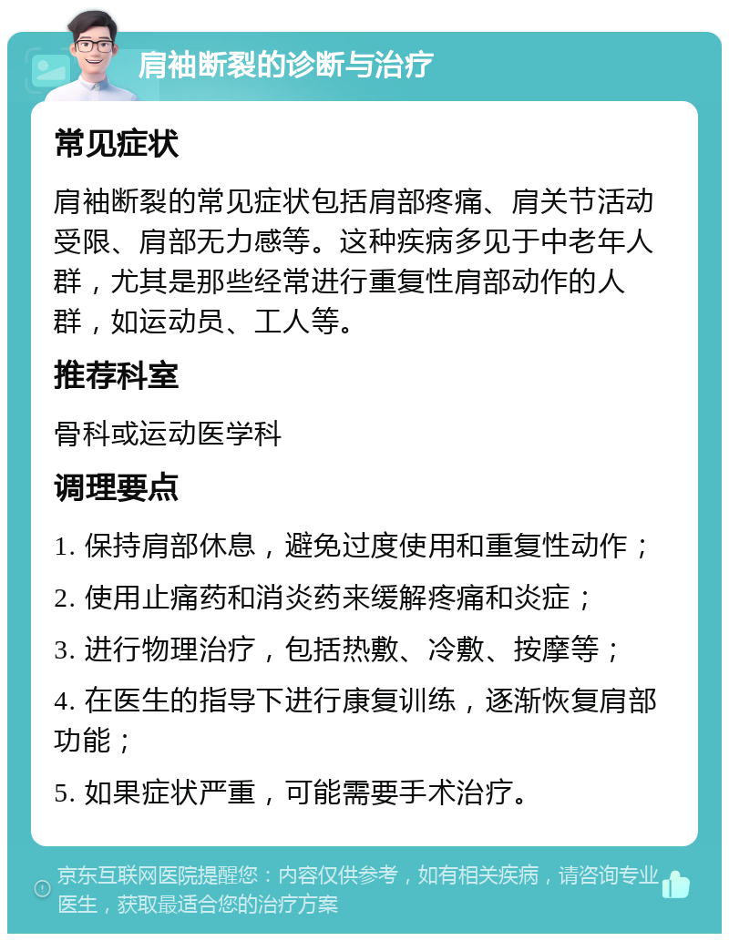 肩袖断裂的诊断与治疗 常见症状 肩袖断裂的常见症状包括肩部疼痛、肩关节活动受限、肩部无力感等。这种疾病多见于中老年人群，尤其是那些经常进行重复性肩部动作的人群，如运动员、工人等。 推荐科室 骨科或运动医学科 调理要点 1. 保持肩部休息，避免过度使用和重复性动作； 2. 使用止痛药和消炎药来缓解疼痛和炎症； 3. 进行物理治疗，包括热敷、冷敷、按摩等； 4. 在医生的指导下进行康复训练，逐渐恢复肩部功能； 5. 如果症状严重，可能需要手术治疗。