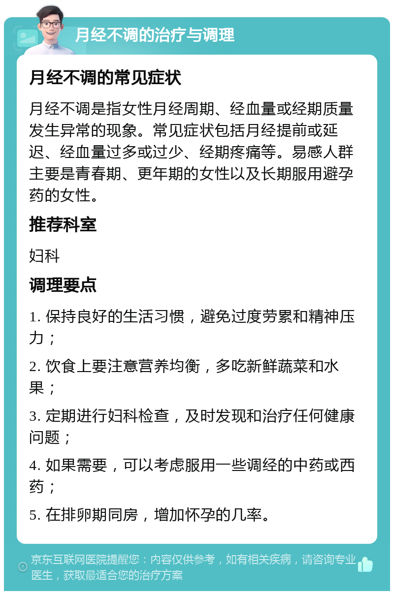 月经不调的治疗与调理 月经不调的常见症状 月经不调是指女性月经周期、经血量或经期质量发生异常的现象。常见症状包括月经提前或延迟、经血量过多或过少、经期疼痛等。易感人群主要是青春期、更年期的女性以及长期服用避孕药的女性。 推荐科室 妇科 调理要点 1. 保持良好的生活习惯，避免过度劳累和精神压力； 2. 饮食上要注意营养均衡，多吃新鲜蔬菜和水果； 3. 定期进行妇科检查，及时发现和治疗任何健康问题； 4. 如果需要，可以考虑服用一些调经的中药或西药； 5. 在排卵期同房，增加怀孕的几率。