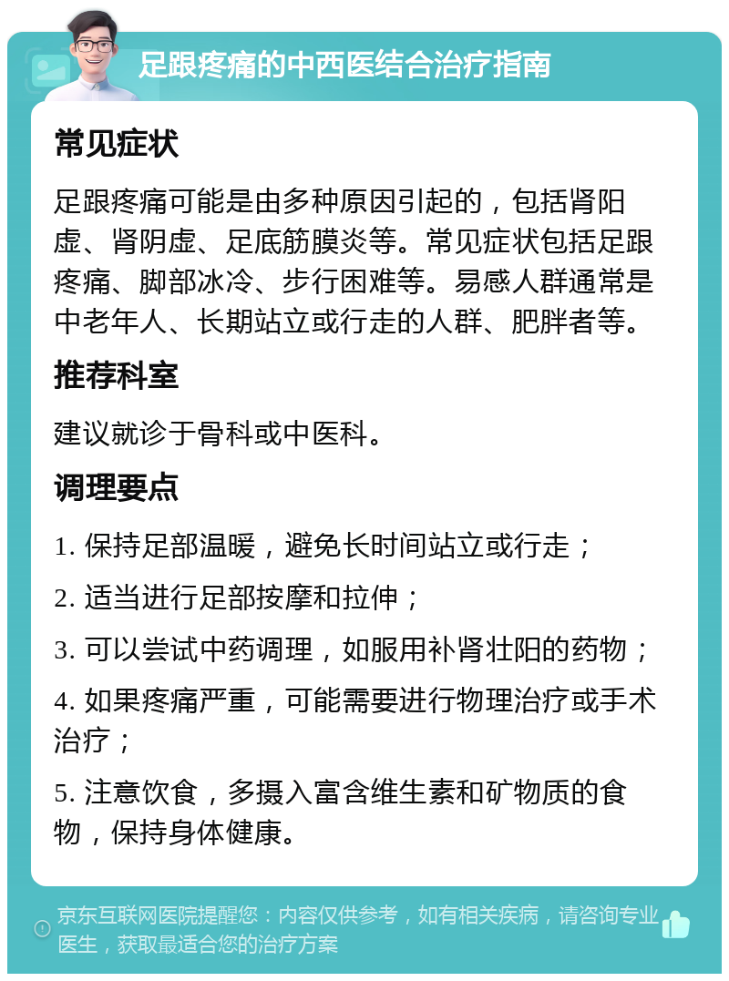 足跟疼痛的中西医结合治疗指南 常见症状 足跟疼痛可能是由多种原因引起的，包括肾阳虚、肾阴虚、足底筋膜炎等。常见症状包括足跟疼痛、脚部冰冷、步行困难等。易感人群通常是中老年人、长期站立或行走的人群、肥胖者等。 推荐科室 建议就诊于骨科或中医科。 调理要点 1. 保持足部温暖，避免长时间站立或行走； 2. 适当进行足部按摩和拉伸； 3. 可以尝试中药调理，如服用补肾壮阳的药物； 4. 如果疼痛严重，可能需要进行物理治疗或手术治疗； 5. 注意饮食，多摄入富含维生素和矿物质的食物，保持身体健康。