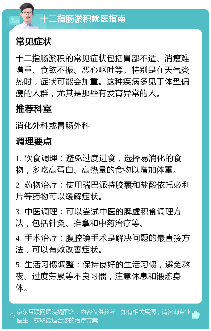 十二指肠淤积就医指南 常见症状 十二指肠淤积的常见症状包括胃部不适、消瘦难增重、食欲不振、恶心呕吐等。特别是在天气炎热时，症状可能会加重。这种疾病多见于体型偏瘦的人群，尤其是那些有发育异常的人。 推荐科室 消化外科或胃肠外科 调理要点 1. 饮食调理：避免过度进食，选择易消化的食物，多吃高蛋白、高热量的食物以增加体重。 2. 药物治疗：使用瑞巴派特胶囊和盐酸依托必利片等药物可以缓解症状。 3. 中医调理：可以尝试中医的脾虚积食调理方法，包括针灸、推拿和中药治疗等。 4. 手术治疗：腹腔镜手术是解决问题的最直接方法，可以有效改善症状。 5. 生活习惯调整：保持良好的生活习惯，避免熬夜、过度劳累等不良习惯，注意休息和锻炼身体。