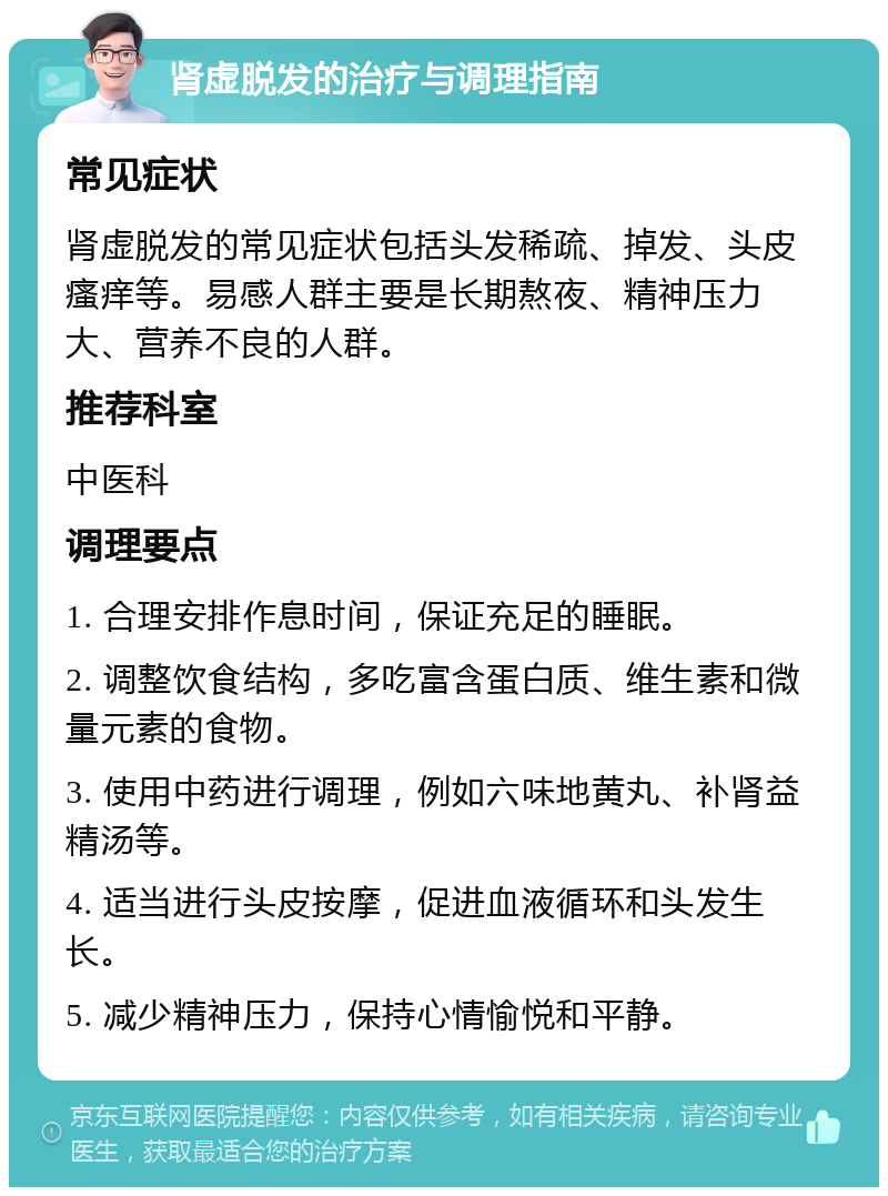 肾虚脱发的治疗与调理指南 常见症状 肾虚脱发的常见症状包括头发稀疏、掉发、头皮瘙痒等。易感人群主要是长期熬夜、精神压力大、营养不良的人群。 推荐科室 中医科 调理要点 1. 合理安排作息时间，保证充足的睡眠。 2. 调整饮食结构，多吃富含蛋白质、维生素和微量元素的食物。 3. 使用中药进行调理，例如六味地黄丸、补肾益精汤等。 4. 适当进行头皮按摩，促进血液循环和头发生长。 5. 减少精神压力，保持心情愉悦和平静。