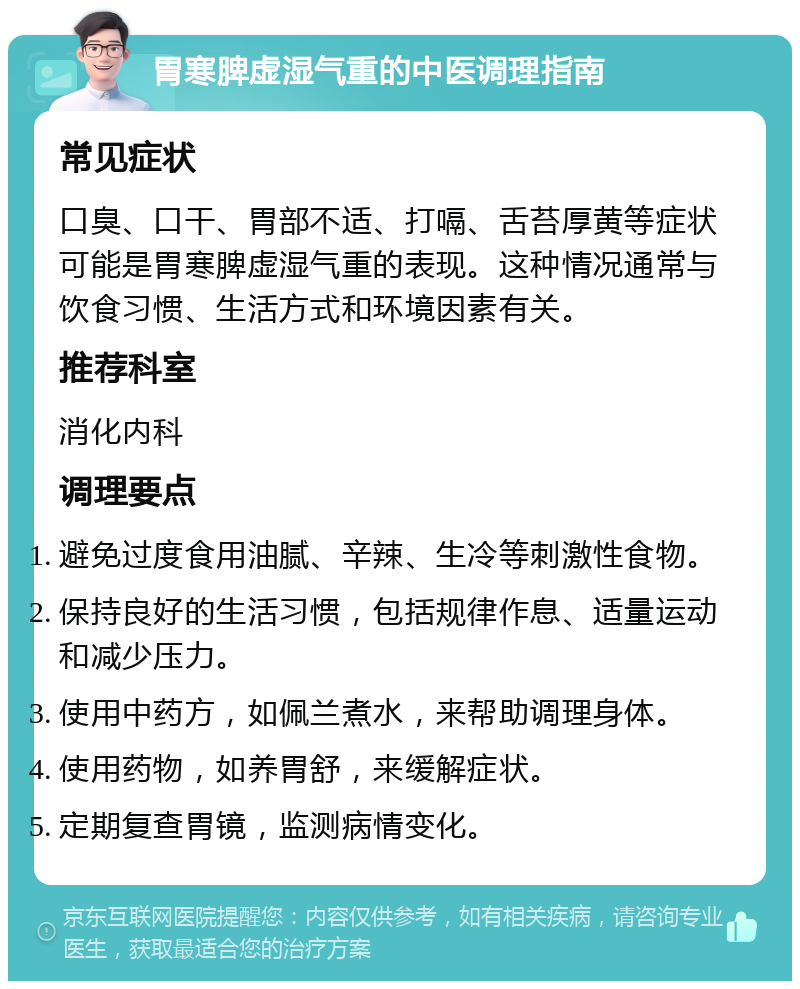 胃寒脾虚湿气重的中医调理指南 常见症状 口臭、口干、胃部不适、打嗝、舌苔厚黄等症状可能是胃寒脾虚湿气重的表现。这种情况通常与饮食习惯、生活方式和环境因素有关。 推荐科室 消化内科 调理要点 避免过度食用油腻、辛辣、生冷等刺激性食物。 保持良好的生活习惯，包括规律作息、适量运动和减少压力。 使用中药方，如佩兰煮水，来帮助调理身体。 使用药物，如养胃舒，来缓解症状。 定期复查胃镜，监测病情变化。