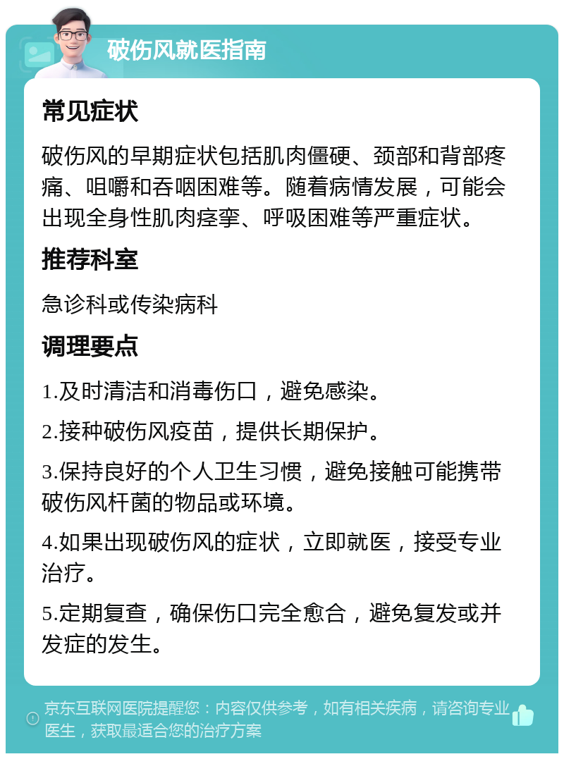 破伤风就医指南 常见症状 破伤风的早期症状包括肌肉僵硬、颈部和背部疼痛、咀嚼和吞咽困难等。随着病情发展，可能会出现全身性肌肉痉挛、呼吸困难等严重症状。 推荐科室 急诊科或传染病科 调理要点 1.及时清洁和消毒伤口，避免感染。 2.接种破伤风疫苗，提供长期保护。 3.保持良好的个人卫生习惯，避免接触可能携带破伤风杆菌的物品或环境。 4.如果出现破伤风的症状，立即就医，接受专业治疗。 5.定期复查，确保伤口完全愈合，避免复发或并发症的发生。