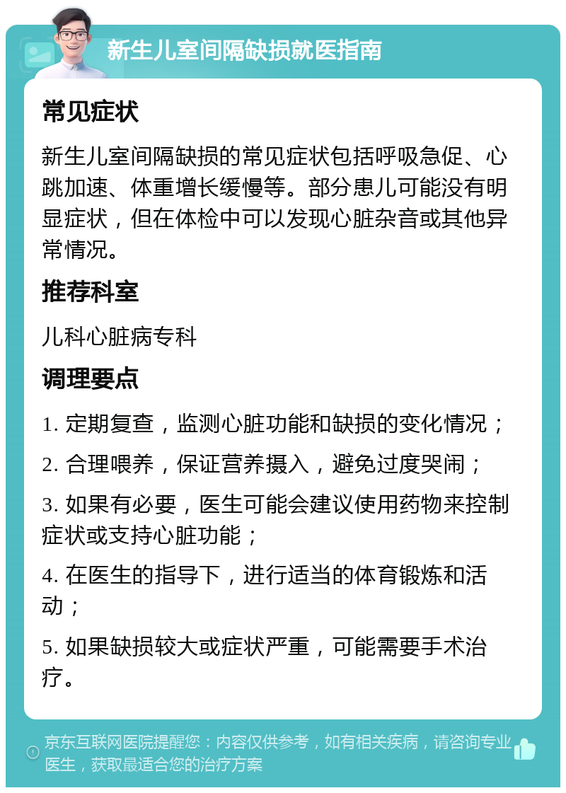 新生儿室间隔缺损就医指南 常见症状 新生儿室间隔缺损的常见症状包括呼吸急促、心跳加速、体重增长缓慢等。部分患儿可能没有明显症状，但在体检中可以发现心脏杂音或其他异常情况。 推荐科室 儿科心脏病专科 调理要点 1. 定期复查，监测心脏功能和缺损的变化情况； 2. 合理喂养，保证营养摄入，避免过度哭闹； 3. 如果有必要，医生可能会建议使用药物来控制症状或支持心脏功能； 4. 在医生的指导下，进行适当的体育锻炼和活动； 5. 如果缺损较大或症状严重，可能需要手术治疗。