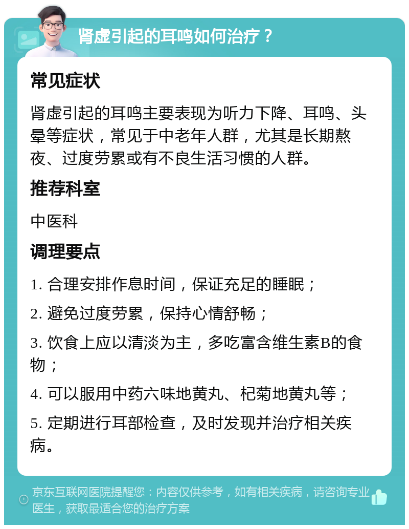 肾虚引起的耳鸣如何治疗？ 常见症状 肾虚引起的耳鸣主要表现为听力下降、耳鸣、头晕等症状，常见于中老年人群，尤其是长期熬夜、过度劳累或有不良生活习惯的人群。 推荐科室 中医科 调理要点 1. 合理安排作息时间，保证充足的睡眠； 2. 避免过度劳累，保持心情舒畅； 3. 饮食上应以清淡为主，多吃富含维生素B的食物； 4. 可以服用中药六味地黄丸、杞菊地黄丸等； 5. 定期进行耳部检查，及时发现并治疗相关疾病。