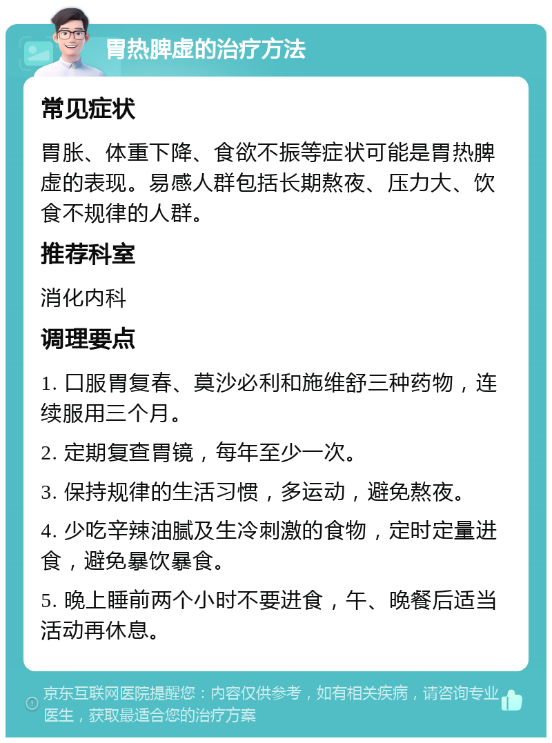 胃热脾虚的治疗方法 常见症状 胃胀、体重下降、食欲不振等症状可能是胃热脾虚的表现。易感人群包括长期熬夜、压力大、饮食不规律的人群。 推荐科室 消化内科 调理要点 1. 口服胃复春、莫沙必利和施维舒三种药物，连续服用三个月。 2. 定期复查胃镜，每年至少一次。 3. 保持规律的生活习惯，多运动，避免熬夜。 4. 少吃辛辣油腻及生冷刺激的食物，定时定量进食，避免暴饮暴食。 5. 晚上睡前两个小时不要进食，午、晚餐后适当活动再休息。