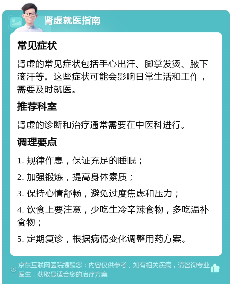 肾虚就医指南 常见症状 肾虚的常见症状包括手心出汗、脚掌发烫、腋下滴汗等。这些症状可能会影响日常生活和工作，需要及时就医。 推荐科室 肾虚的诊断和治疗通常需要在中医科进行。 调理要点 1. 规律作息，保证充足的睡眠； 2. 加强锻炼，提高身体素质； 3. 保持心情舒畅，避免过度焦虑和压力； 4. 饮食上要注意，少吃生冷辛辣食物，多吃温补食物； 5. 定期复诊，根据病情变化调整用药方案。