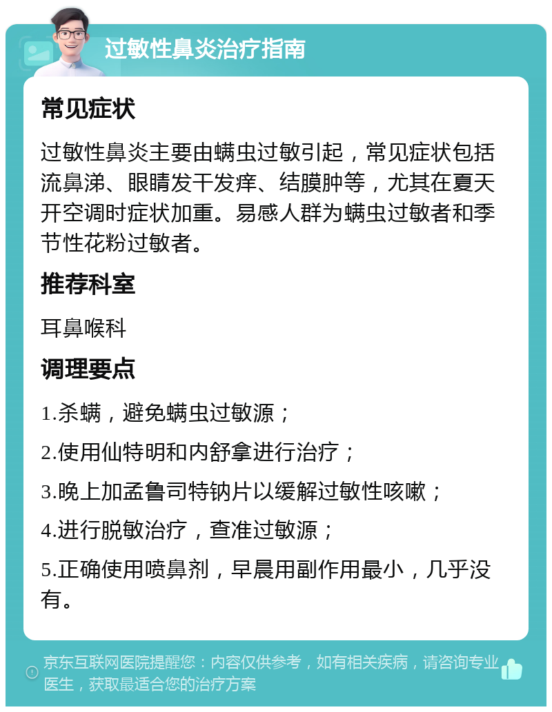 过敏性鼻炎治疗指南 常见症状 过敏性鼻炎主要由螨虫过敏引起，常见症状包括流鼻涕、眼睛发干发痒、结膜肿等，尤其在夏天开空调时症状加重。易感人群为螨虫过敏者和季节性花粉过敏者。 推荐科室 耳鼻喉科 调理要点 1.杀螨，避免螨虫过敏源； 2.使用仙特明和内舒拿进行治疗； 3.晚上加孟鲁司特钠片以缓解过敏性咳嗽； 4.进行脱敏治疗，查准过敏源； 5.正确使用喷鼻剂，早晨用副作用最小，几乎没有。