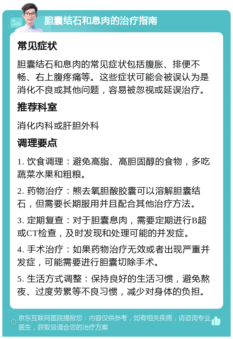 胆囊结石和息肉的治疗指南 常见症状 胆囊结石和息肉的常见症状包括腹胀、排便不畅、右上腹疼痛等。这些症状可能会被误认为是消化不良或其他问题，容易被忽视或延误治疗。 推荐科室 消化内科或肝胆外科 调理要点 1. 饮食调理：避免高脂、高胆固醇的食物，多吃蔬菜水果和粗粮。 2. 药物治疗：熊去氧胆酸胶囊可以溶解胆囊结石，但需要长期服用并且配合其他治疗方法。 3. 定期复查：对于胆囊息肉，需要定期进行B超或CT检查，及时发现和处理可能的并发症。 4. 手术治疗：如果药物治疗无效或者出现严重并发症，可能需要进行胆囊切除手术。 5. 生活方式调整：保持良好的生活习惯，避免熬夜、过度劳累等不良习惯，减少对身体的负担。