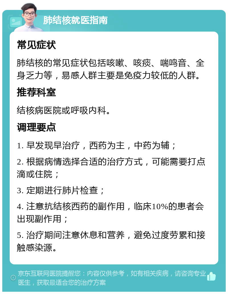 肺结核就医指南 常见症状 肺结核的常见症状包括咳嗽、咳痰、喘鸣音、全身乏力等，易感人群主要是免疫力较低的人群。 推荐科室 结核病医院或呼吸内科。 调理要点 1. 早发现早治疗，西药为主，中药为辅； 2. 根据病情选择合适的治疗方式，可能需要打点滴或住院； 3. 定期进行肺片检查； 4. 注意抗结核西药的副作用，临床10%的患者会出现副作用； 5. 治疗期间注意休息和营养，避免过度劳累和接触感染源。