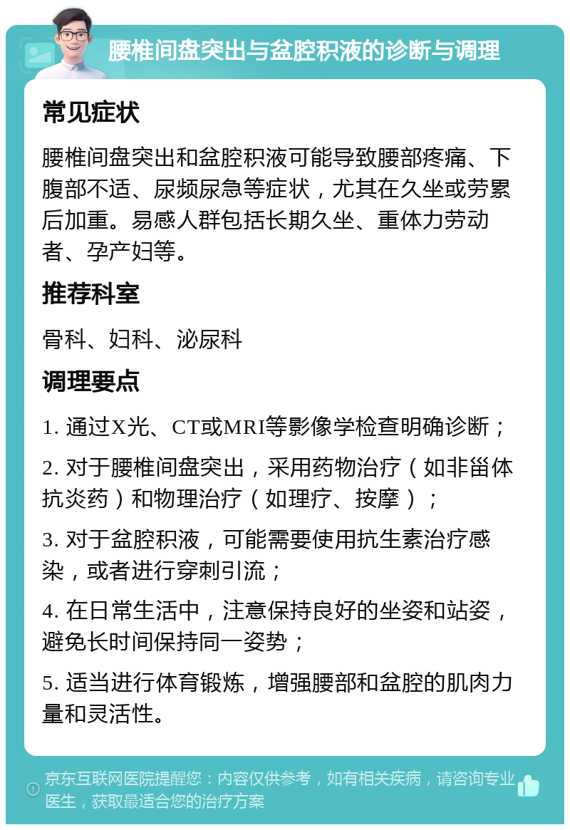 腰椎间盘突出与盆腔积液的诊断与调理 常见症状 腰椎间盘突出和盆腔积液可能导致腰部疼痛、下腹部不适、尿频尿急等症状，尤其在久坐或劳累后加重。易感人群包括长期久坐、重体力劳动者、孕产妇等。 推荐科室 骨科、妇科、泌尿科 调理要点 1. 通过X光、CT或MRI等影像学检查明确诊断； 2. 对于腰椎间盘突出，采用药物治疗（如非甾体抗炎药）和物理治疗（如理疗、按摩）； 3. 对于盆腔积液，可能需要使用抗生素治疗感染，或者进行穿刺引流； 4. 在日常生活中，注意保持良好的坐姿和站姿，避免长时间保持同一姿势； 5. 适当进行体育锻炼，增强腰部和盆腔的肌肉力量和灵活性。