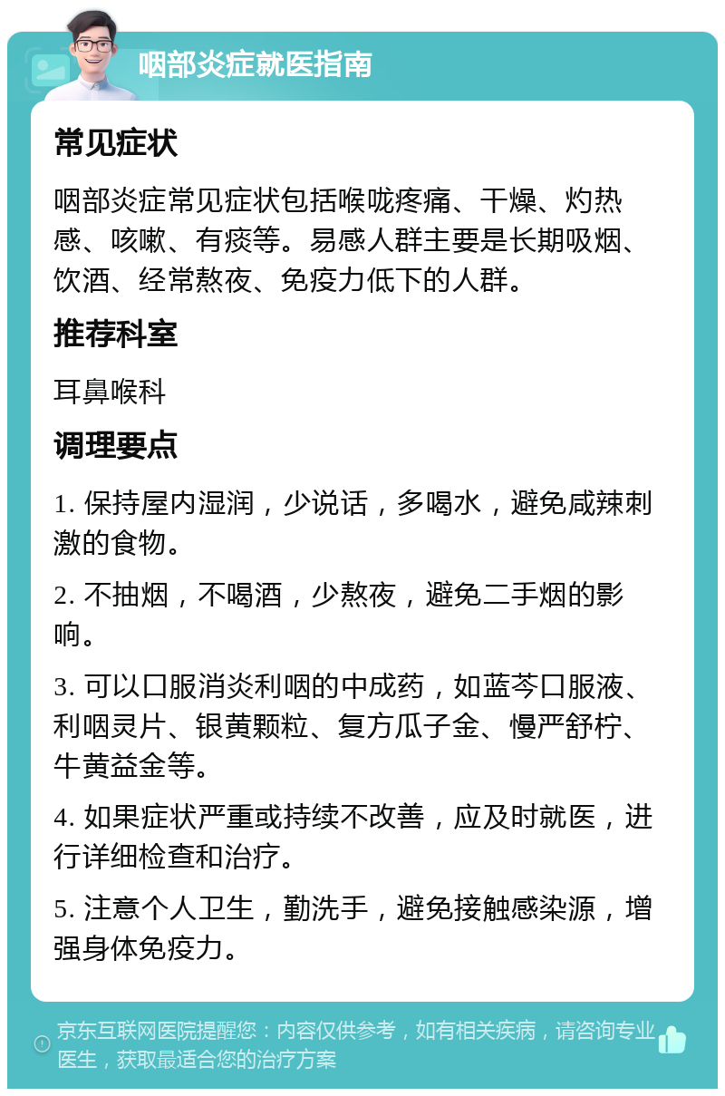 咽部炎症就医指南 常见症状 咽部炎症常见症状包括喉咙疼痛、干燥、灼热感、咳嗽、有痰等。易感人群主要是长期吸烟、饮酒、经常熬夜、免疫力低下的人群。 推荐科室 耳鼻喉科 调理要点 1. 保持屋内湿润，少说话，多喝水，避免咸辣刺激的食物。 2. 不抽烟，不喝酒，少熬夜，避免二手烟的影响。 3. 可以口服消炎利咽的中成药，如蓝芩口服液、利咽灵片、银黄颗粒、复方瓜子金、慢严舒柠、牛黄益金等。 4. 如果症状严重或持续不改善，应及时就医，进行详细检查和治疗。 5. 注意个人卫生，勤洗手，避免接触感染源，增强身体免疫力。