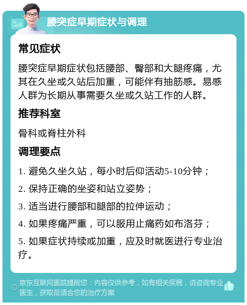 腰突症早期症状与调理 常见症状 腰突症早期症状包括腰部、臀部和大腿疼痛，尤其在久坐或久站后加重，可能伴有抽筋感。易感人群为长期从事需要久坐或久站工作的人群。 推荐科室 骨科或脊柱外科 调理要点 1. 避免久坐久站，每小时后仰活动5-10分钟； 2. 保持正确的坐姿和站立姿势； 3. 适当进行腰部和腿部的拉伸运动； 4. 如果疼痛严重，可以服用止痛药如布洛芬； 5. 如果症状持续或加重，应及时就医进行专业治疗。