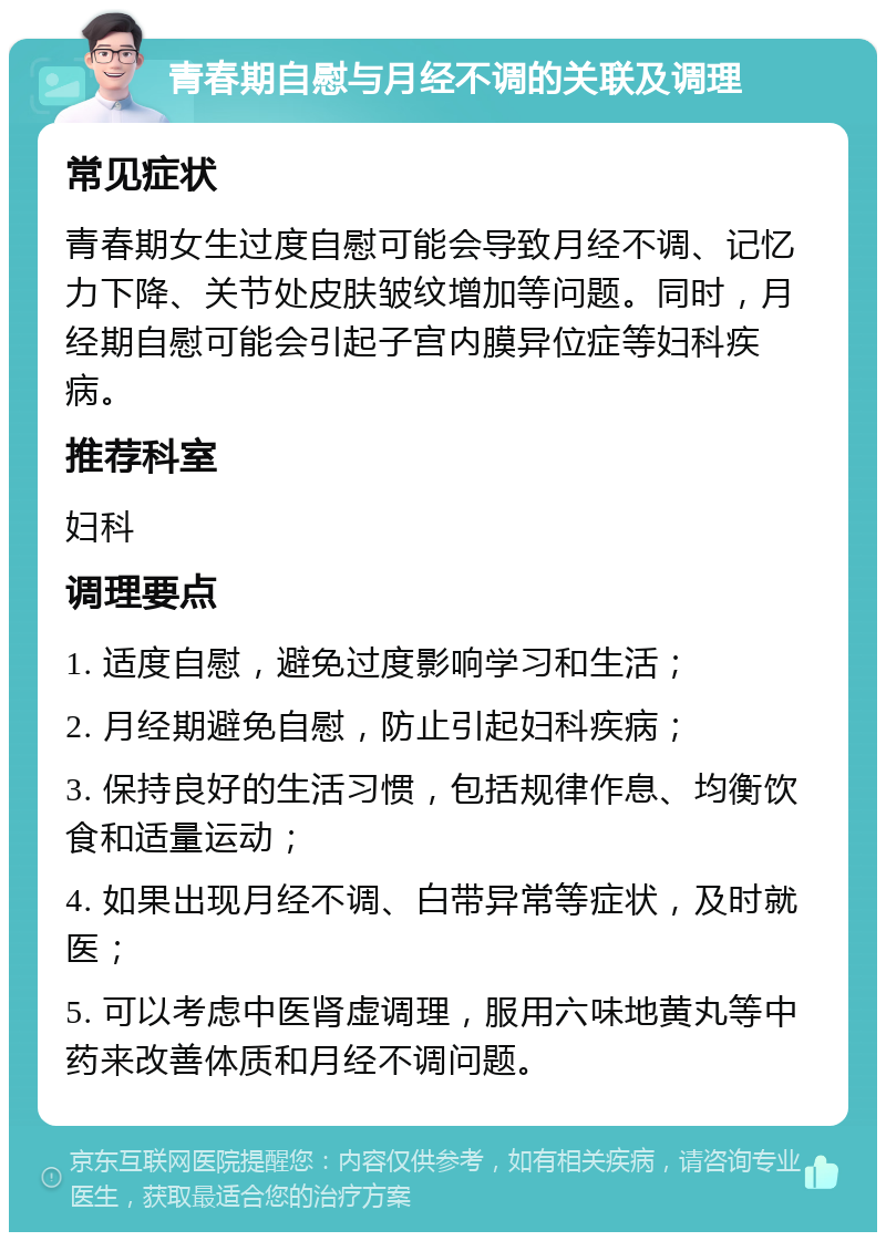 青春期自慰与月经不调的关联及调理 常见症状 青春期女生过度自慰可能会导致月经不调、记忆力下降、关节处皮肤皱纹增加等问题。同时，月经期自慰可能会引起子宫内膜异位症等妇科疾病。 推荐科室 妇科 调理要点 1. 适度自慰，避免过度影响学习和生活； 2. 月经期避免自慰，防止引起妇科疾病； 3. 保持良好的生活习惯，包括规律作息、均衡饮食和适量运动； 4. 如果出现月经不调、白带异常等症状，及时就医； 5. 可以考虑中医肾虚调理，服用六味地黄丸等中药来改善体质和月经不调问题。