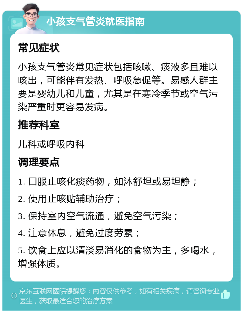 小孩支气管炎就医指南 常见症状 小孩支气管炎常见症状包括咳嗽、痰液多且难以咳出，可能伴有发热、呼吸急促等。易感人群主要是婴幼儿和儿童，尤其是在寒冷季节或空气污染严重时更容易发病。 推荐科室 儿科或呼吸内科 调理要点 1. 口服止咳化痰药物，如沐舒坦或易坦静； 2. 使用止咳贴辅助治疗； 3. 保持室内空气流通，避免空气污染； 4. 注意休息，避免过度劳累； 5. 饮食上应以清淡易消化的食物为主，多喝水，增强体质。