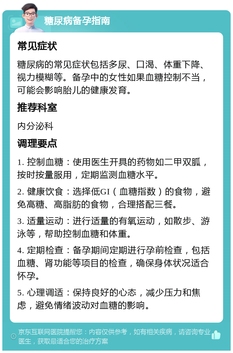 糖尿病备孕指南 常见症状 糖尿病的常见症状包括多尿、口渴、体重下降、视力模糊等。备孕中的女性如果血糖控制不当，可能会影响胎儿的健康发育。 推荐科室 内分泌科 调理要点 1. 控制血糖：使用医生开具的药物如二甲双胍，按时按量服用，定期监测血糖水平。 2. 健康饮食：选择低GI（血糖指数）的食物，避免高糖、高脂肪的食物，合理搭配三餐。 3. 适量运动：进行适量的有氧运动，如散步、游泳等，帮助控制血糖和体重。 4. 定期检查：备孕期间定期进行孕前检查，包括血糖、肾功能等项目的检查，确保身体状况适合怀孕。 5. 心理调适：保持良好的心态，减少压力和焦虑，避免情绪波动对血糖的影响。