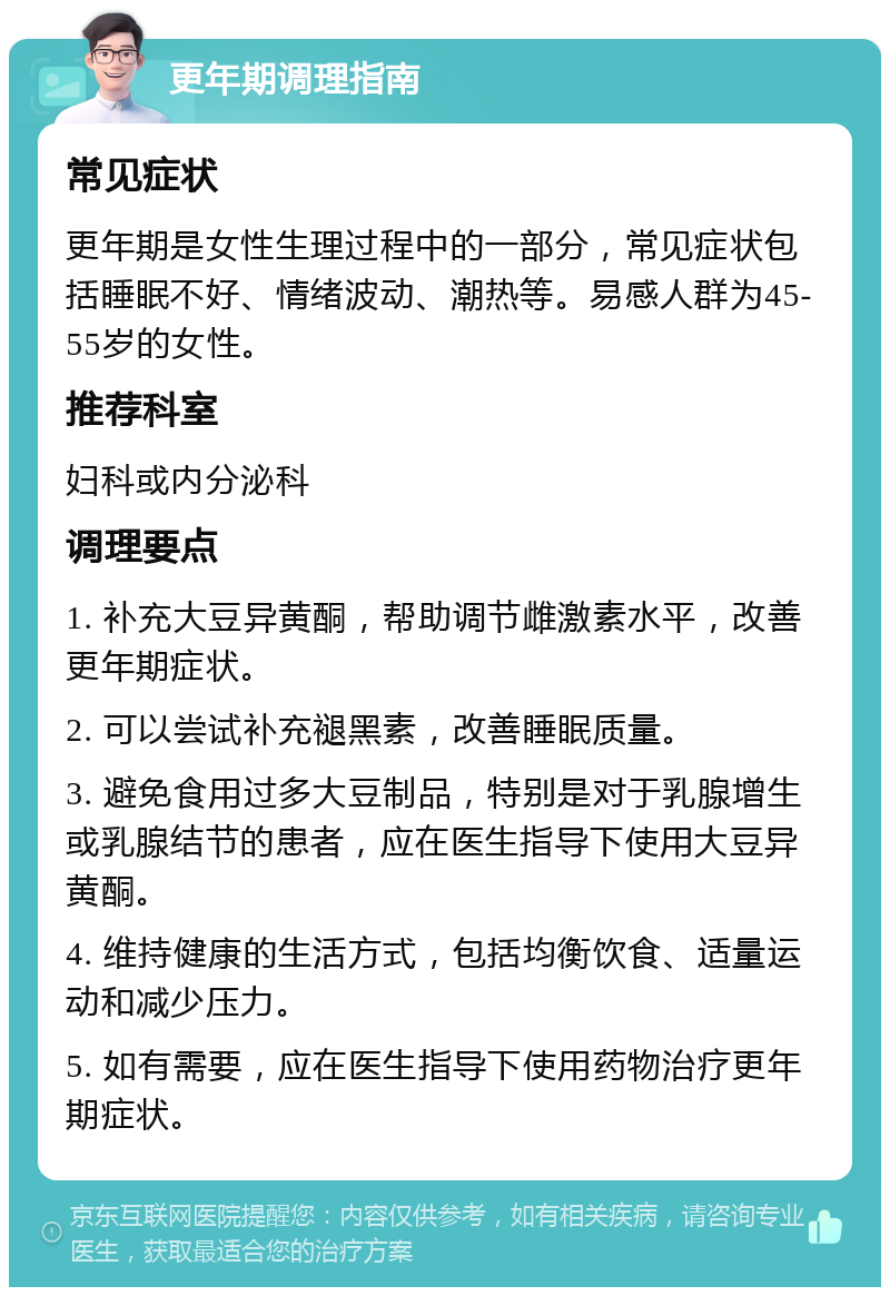 更年期调理指南 常见症状 更年期是女性生理过程中的一部分，常见症状包括睡眠不好、情绪波动、潮热等。易感人群为45-55岁的女性。 推荐科室 妇科或内分泌科 调理要点 1. 补充大豆异黄酮，帮助调节雌激素水平，改善更年期症状。 2. 可以尝试补充褪黑素，改善睡眠质量。 3. 避免食用过多大豆制品，特别是对于乳腺增生或乳腺结节的患者，应在医生指导下使用大豆异黄酮。 4. 维持健康的生活方式，包括均衡饮食、适量运动和减少压力。 5. 如有需要，应在医生指导下使用药物治疗更年期症状。