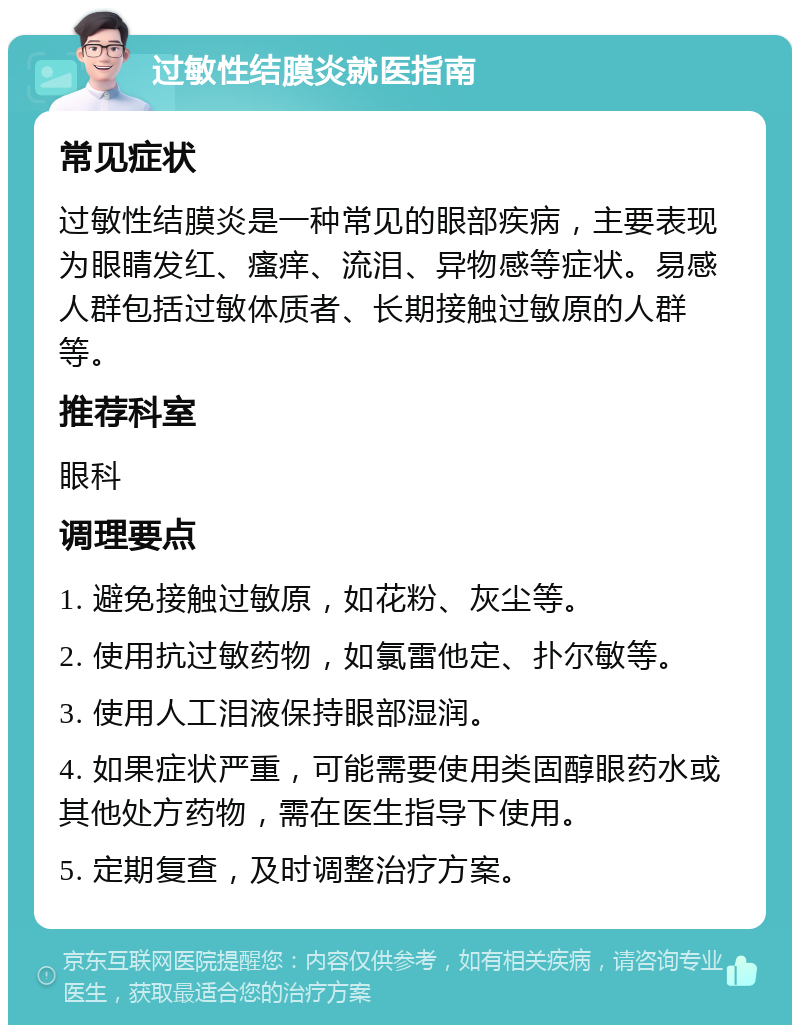 过敏性结膜炎就医指南 常见症状 过敏性结膜炎是一种常见的眼部疾病，主要表现为眼睛发红、瘙痒、流泪、异物感等症状。易感人群包括过敏体质者、长期接触过敏原的人群等。 推荐科室 眼科 调理要点 1. 避免接触过敏原，如花粉、灰尘等。 2. 使用抗过敏药物，如氯雷他定、扑尔敏等。 3. 使用人工泪液保持眼部湿润。 4. 如果症状严重，可能需要使用类固醇眼药水或其他处方药物，需在医生指导下使用。 5. 定期复查，及时调整治疗方案。