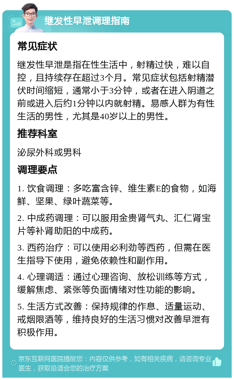 继发性早泄调理指南 常见症状 继发性早泄是指在性生活中，射精过快，难以自控，且持续存在超过3个月。常见症状包括射精潜伏时间缩短，通常小于3分钟，或者在进入阴道之前或进入后约1分钟以内就射精。易感人群为有性生活的男性，尤其是40岁以上的男性。 推荐科室 泌尿外科或男科 调理要点 1. 饮食调理：多吃富含锌、维生素E的食物，如海鲜、坚果、绿叶蔬菜等。 2. 中成药调理：可以服用金贵肾气丸、汇仁肾宝片等补肾助阳的中成药。 3. 西药治疗：可以使用必利劲等西药，但需在医生指导下使用，避免依赖性和副作用。 4. 心理调适：通过心理咨询、放松训练等方式，缓解焦虑、紧张等负面情绪对性功能的影响。 5. 生活方式改善：保持规律的作息、适量运动、戒烟限酒等，维持良好的生活习惯对改善早泄有积极作用。