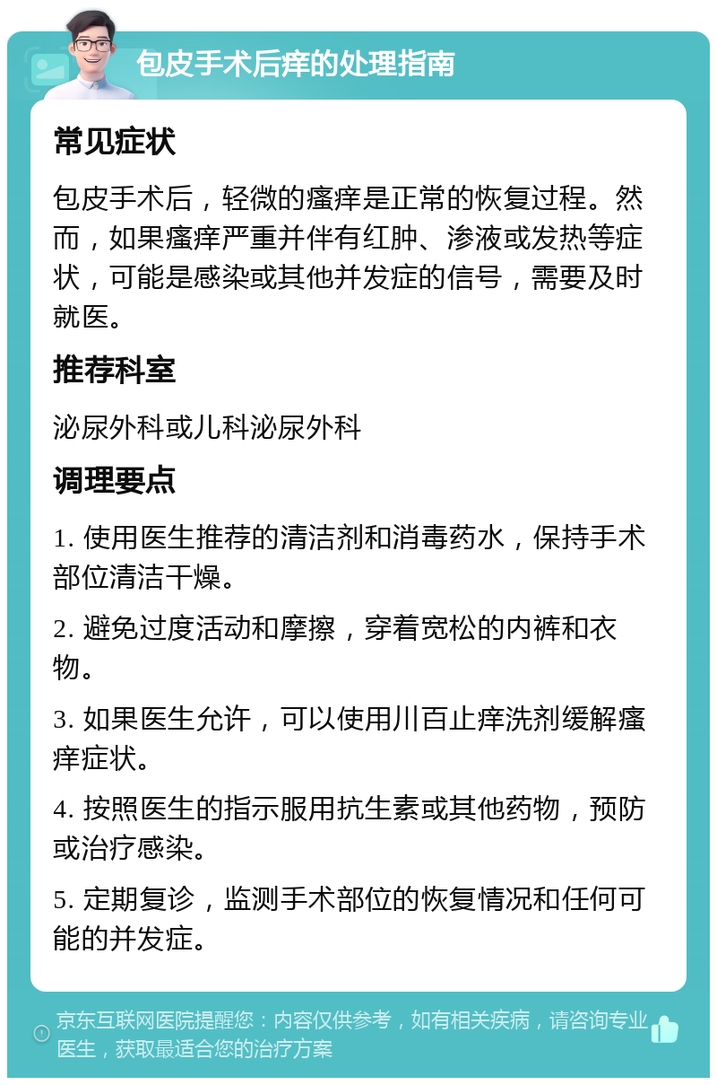 包皮手术后痒的处理指南 常见症状 包皮手术后，轻微的瘙痒是正常的恢复过程。然而，如果瘙痒严重并伴有红肿、渗液或发热等症状，可能是感染或其他并发症的信号，需要及时就医。 推荐科室 泌尿外科或儿科泌尿外科 调理要点 1. 使用医生推荐的清洁剂和消毒药水，保持手术部位清洁干燥。 2. 避免过度活动和摩擦，穿着宽松的内裤和衣物。 3. 如果医生允许，可以使用川百止痒洗剂缓解瘙痒症状。 4. 按照医生的指示服用抗生素或其他药物，预防或治疗感染。 5. 定期复诊，监测手术部位的恢复情况和任何可能的并发症。