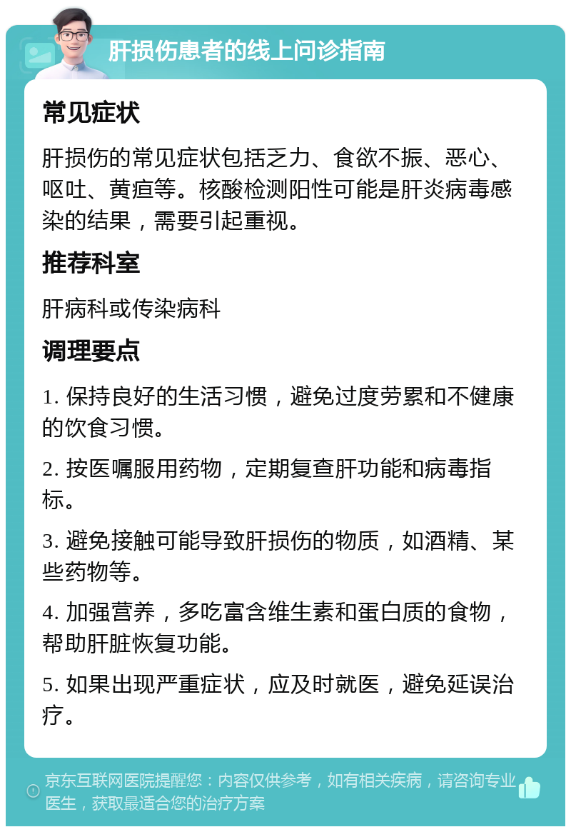 肝损伤患者的线上问诊指南 常见症状 肝损伤的常见症状包括乏力、食欲不振、恶心、呕吐、黄疸等。核酸检测阳性可能是肝炎病毒感染的结果，需要引起重视。 推荐科室 肝病科或传染病科 调理要点 1. 保持良好的生活习惯，避免过度劳累和不健康的饮食习惯。 2. 按医嘱服用药物，定期复查肝功能和病毒指标。 3. 避免接触可能导致肝损伤的物质，如酒精、某些药物等。 4. 加强营养，多吃富含维生素和蛋白质的食物，帮助肝脏恢复功能。 5. 如果出现严重症状，应及时就医，避免延误治疗。