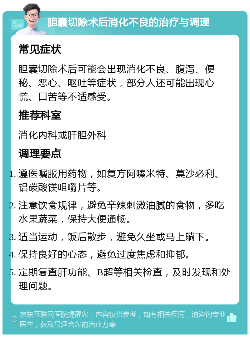 胆囊切除术后消化不良的治疗与调理 常见症状 胆囊切除术后可能会出现消化不良、腹泻、便秘、恶心、呕吐等症状，部分人还可能出现心慌、口苦等不适感受。 推荐科室 消化内科或肝胆外科 调理要点 遵医嘱服用药物，如复方阿嗪米特、莫沙必利、铝碳酸镁咀嚼片等。 注意饮食规律，避免辛辣刺激油腻的食物，多吃水果蔬菜，保持大便通畅。 适当运动，饭后散步，避免久坐或马上躺下。 保持良好的心态，避免过度焦虑和抑郁。 定期复查肝功能、B超等相关检查，及时发现和处理问题。