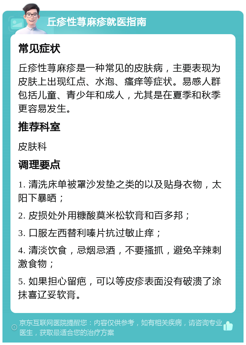 丘疹性荨麻疹就医指南 常见症状 丘疹性荨麻疹是一种常见的皮肤病，主要表现为皮肤上出现红点、水泡、瘙痒等症状。易感人群包括儿童、青少年和成人，尤其是在夏季和秋季更容易发生。 推荐科室 皮肤科 调理要点 1. 清洗床单被罩沙发垫之类的以及贴身衣物，太阳下暴晒； 2. 皮损处外用糠酸莫米松软膏和百多邦； 3. 口服左西替利嗪片抗过敏止痒； 4. 清淡饮食，忌烟忌酒，不要搔抓，避免辛辣刺激食物； 5. 如果担心留疤，可以等皮疹表面没有破溃了涂抹喜辽妥软膏。