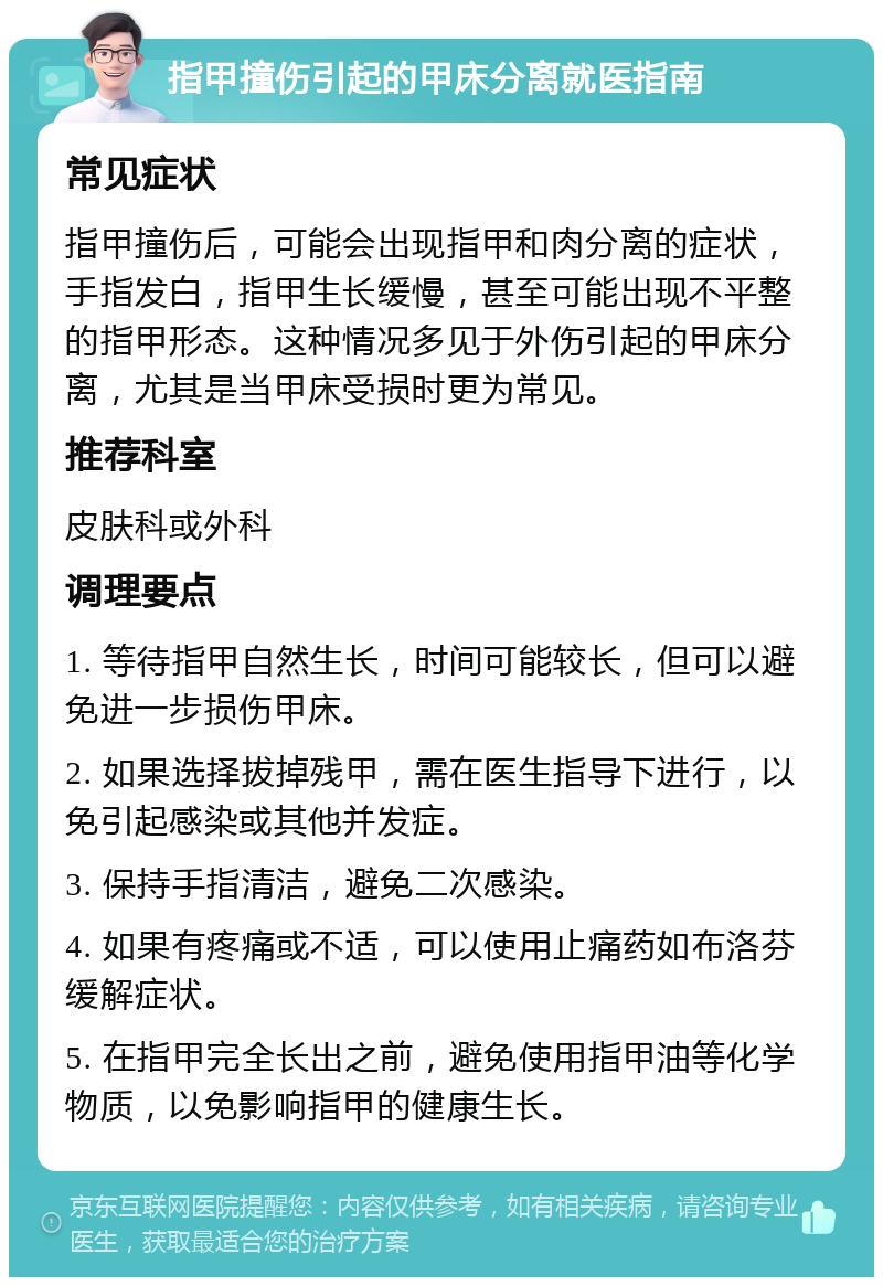 指甲撞伤引起的甲床分离就医指南 常见症状 指甲撞伤后，可能会出现指甲和肉分离的症状，手指发白，指甲生长缓慢，甚至可能出现不平整的指甲形态。这种情况多见于外伤引起的甲床分离，尤其是当甲床受损时更为常见。 推荐科室 皮肤科或外科 调理要点 1. 等待指甲自然生长，时间可能较长，但可以避免进一步损伤甲床。 2. 如果选择拔掉残甲，需在医生指导下进行，以免引起感染或其他并发症。 3. 保持手指清洁，避免二次感染。 4. 如果有疼痛或不适，可以使用止痛药如布洛芬缓解症状。 5. 在指甲完全长出之前，避免使用指甲油等化学物质，以免影响指甲的健康生长。