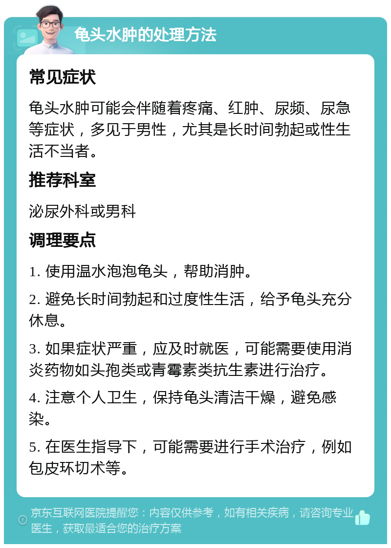 龟头水肿的处理方法 常见症状 龟头水肿可能会伴随着疼痛、红肿、尿频、尿急等症状，多见于男性，尤其是长时间勃起或性生活不当者。 推荐科室 泌尿外科或男科 调理要点 1. 使用温水泡泡龟头，帮助消肿。 2. 避免长时间勃起和过度性生活，给予龟头充分休息。 3. 如果症状严重，应及时就医，可能需要使用消炎药物如头孢类或青霉素类抗生素进行治疗。 4. 注意个人卫生，保持龟头清洁干燥，避免感染。 5. 在医生指导下，可能需要进行手术治疗，例如包皮环切术等。