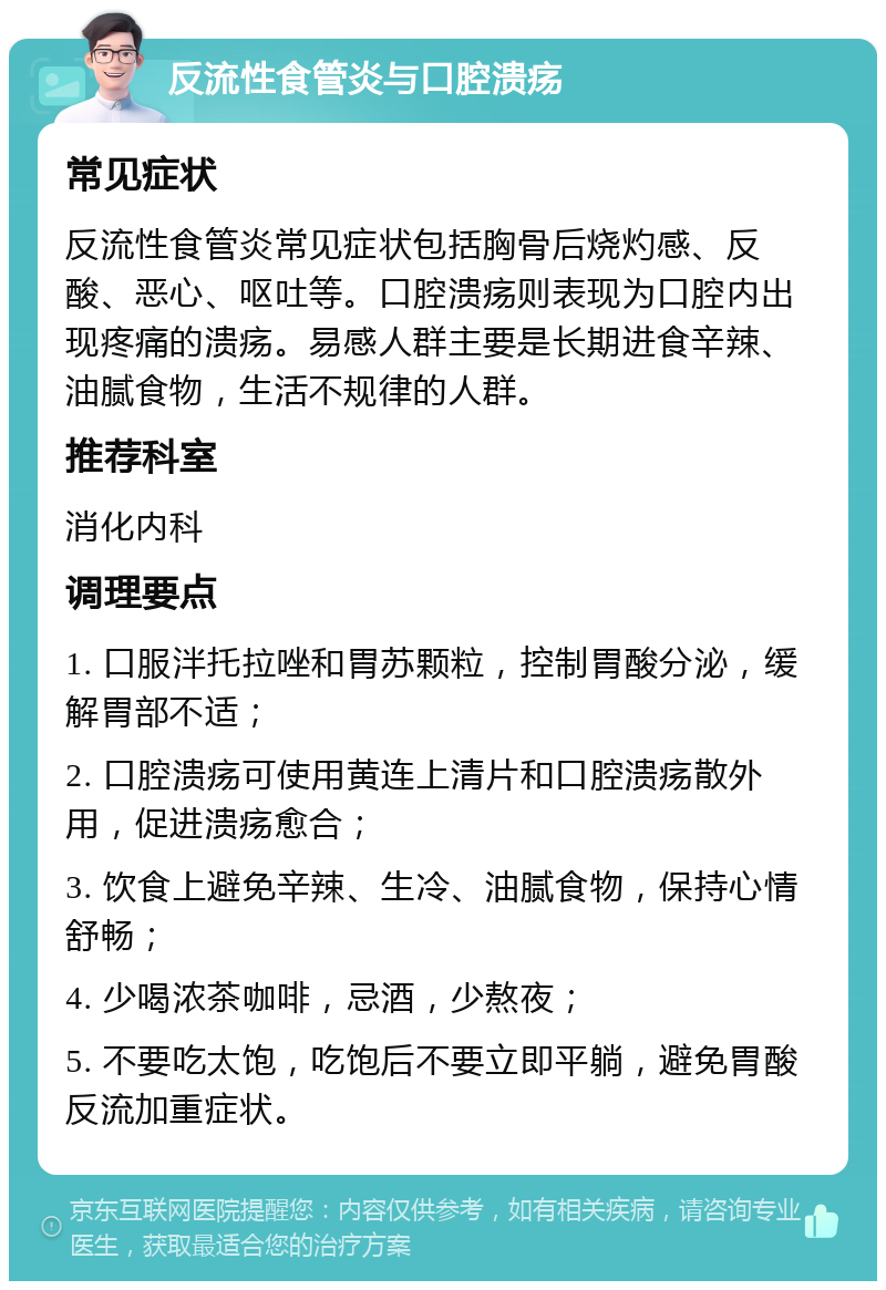 反流性食管炎与口腔溃疡 常见症状 反流性食管炎常见症状包括胸骨后烧灼感、反酸、恶心、呕吐等。口腔溃疡则表现为口腔内出现疼痛的溃疡。易感人群主要是长期进食辛辣、油腻食物，生活不规律的人群。 推荐科室 消化内科 调理要点 1. 口服泮托拉唑和胃苏颗粒，控制胃酸分泌，缓解胃部不适； 2. 口腔溃疡可使用黄连上清片和口腔溃疡散外用，促进溃疡愈合； 3. 饮食上避免辛辣、生冷、油腻食物，保持心情舒畅； 4. 少喝浓茶咖啡，忌酒，少熬夜； 5. 不要吃太饱，吃饱后不要立即平躺，避免胃酸反流加重症状。