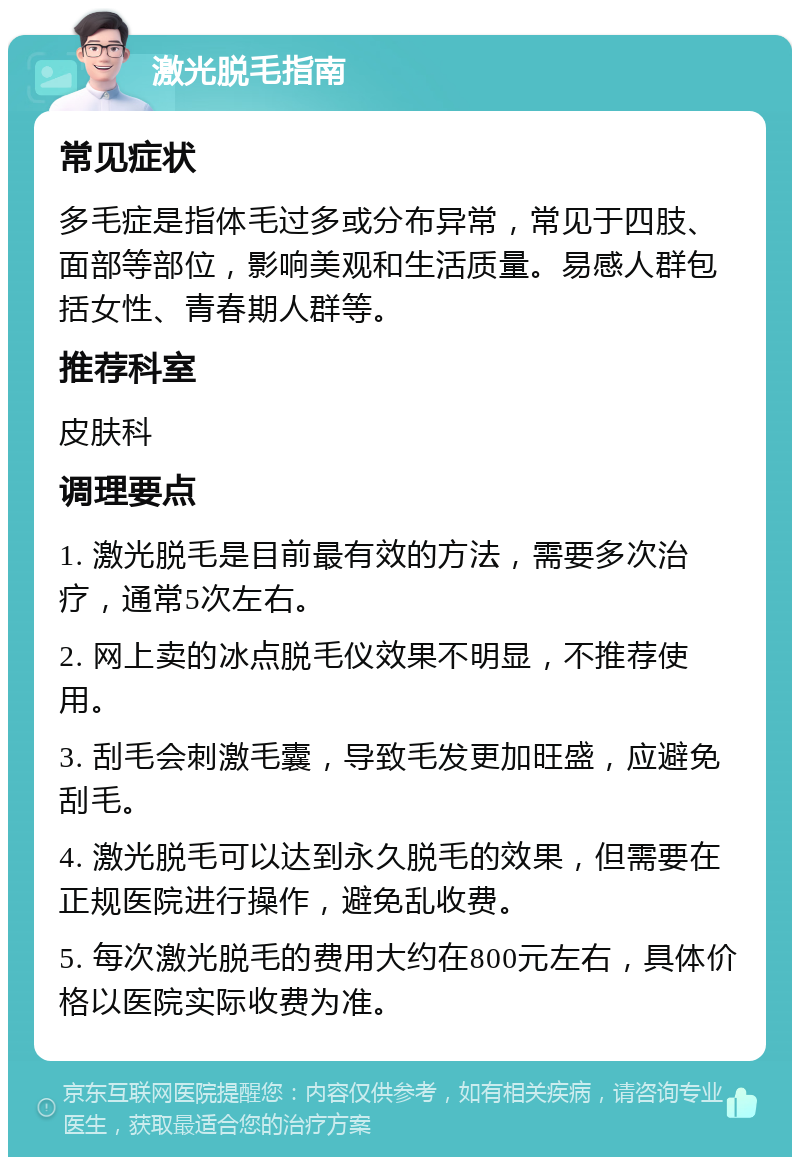 激光脱毛指南 常见症状 多毛症是指体毛过多或分布异常，常见于四肢、面部等部位，影响美观和生活质量。易感人群包括女性、青春期人群等。 推荐科室 皮肤科 调理要点 1. 激光脱毛是目前最有效的方法，需要多次治疗，通常5次左右。 2. 网上卖的冰点脱毛仪效果不明显，不推荐使用。 3. 刮毛会刺激毛囊，导致毛发更加旺盛，应避免刮毛。 4. 激光脱毛可以达到永久脱毛的效果，但需要在正规医院进行操作，避免乱收费。 5. 每次激光脱毛的费用大约在800元左右，具体价格以医院实际收费为准。