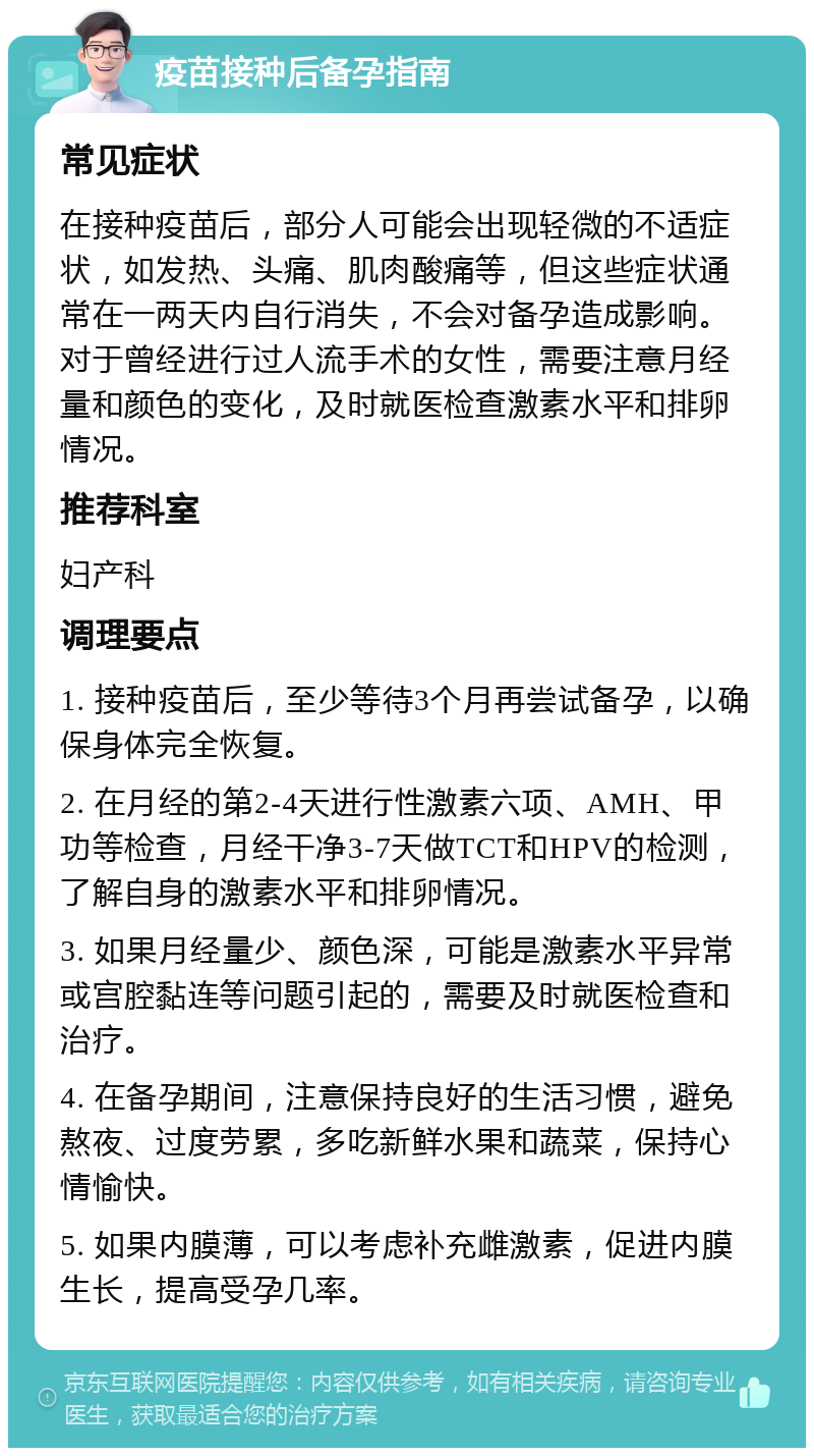 疫苗接种后备孕指南 常见症状 在接种疫苗后，部分人可能会出现轻微的不适症状，如发热、头痛、肌肉酸痛等，但这些症状通常在一两天内自行消失，不会对备孕造成影响。对于曾经进行过人流手术的女性，需要注意月经量和颜色的变化，及时就医检查激素水平和排卵情况。 推荐科室 妇产科 调理要点 1. 接种疫苗后，至少等待3个月再尝试备孕，以确保身体完全恢复。 2. 在月经的第2-4天进行性激素六项、AMH、甲功等检查，月经干净3-7天做TCT和HPV的检测，了解自身的激素水平和排卵情况。 3. 如果月经量少、颜色深，可能是激素水平异常或宫腔黏连等问题引起的，需要及时就医检查和治疗。 4. 在备孕期间，注意保持良好的生活习惯，避免熬夜、过度劳累，多吃新鲜水果和蔬菜，保持心情愉快。 5. 如果内膜薄，可以考虑补充雌激素，促进内膜生长，提高受孕几率。