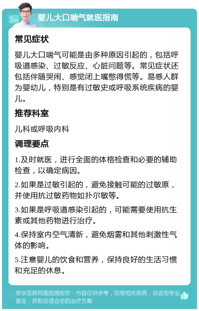 婴儿大口喘气就医指南 常见症状 婴儿大口喘气可能是由多种原因引起的，包括呼吸道感染、过敏反应、心脏问题等。常见症状还包括伴随哭闹、感觉闭上嘴憋得慌等。易感人群为婴幼儿，特别是有过敏史或呼吸系统疾病的婴儿。 推荐科室 儿科或呼吸内科 调理要点 1.及时就医，进行全面的体格检查和必要的辅助检查，以确定病因。 2.如果是过敏引起的，避免接触可能的过敏原，并使用抗过敏药物如扑尔敏等。 3.如果是呼吸道感染引起的，可能需要使用抗生素或其他药物进行治疗。 4.保持室内空气清新，避免烟雾和其他刺激性气体的影响。 5.注意婴儿的饮食和营养，保持良好的生活习惯和充足的休息。