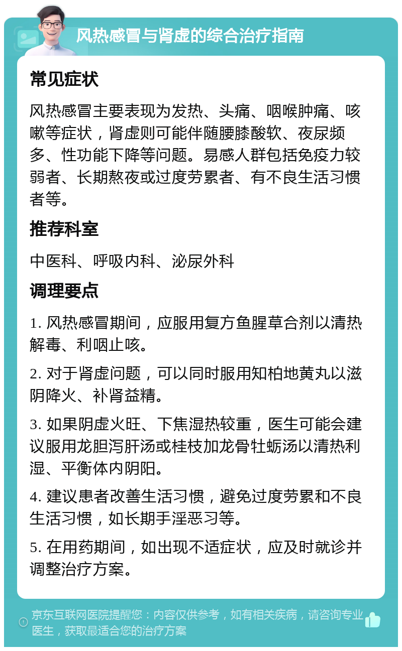 风热感冒与肾虚的综合治疗指南 常见症状 风热感冒主要表现为发热、头痛、咽喉肿痛、咳嗽等症状，肾虚则可能伴随腰膝酸软、夜尿频多、性功能下降等问题。易感人群包括免疫力较弱者、长期熬夜或过度劳累者、有不良生活习惯者等。 推荐科室 中医科、呼吸内科、泌尿外科 调理要点 1. 风热感冒期间，应服用复方鱼腥草合剂以清热解毒、利咽止咳。 2. 对于肾虚问题，可以同时服用知柏地黄丸以滋阴降火、补肾益精。 3. 如果阴虚火旺、下焦湿热较重，医生可能会建议服用龙胆泻肝汤或桂枝加龙骨牡蛎汤以清热利湿、平衡体内阴阳。 4. 建议患者改善生活习惯，避免过度劳累和不良生活习惯，如长期手淫恶习等。 5. 在用药期间，如出现不适症状，应及时就诊并调整治疗方案。