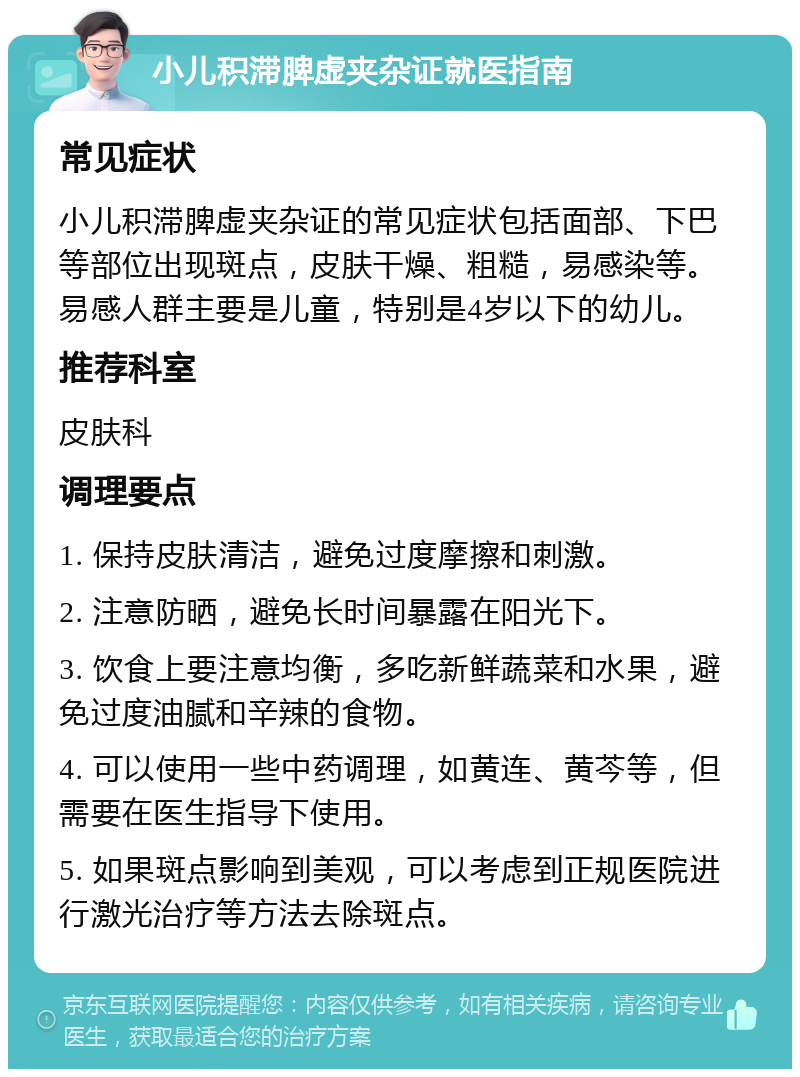 小儿积滞脾虚夹杂证就医指南 常见症状 小儿积滞脾虚夹杂证的常见症状包括面部、下巴等部位出现斑点，皮肤干燥、粗糙，易感染等。易感人群主要是儿童，特别是4岁以下的幼儿。 推荐科室 皮肤科 调理要点 1. 保持皮肤清洁，避免过度摩擦和刺激。 2. 注意防晒，避免长时间暴露在阳光下。 3. 饮食上要注意均衡，多吃新鲜蔬菜和水果，避免过度油腻和辛辣的食物。 4. 可以使用一些中药调理，如黄连、黄芩等，但需要在医生指导下使用。 5. 如果斑点影响到美观，可以考虑到正规医院进行激光治疗等方法去除斑点。