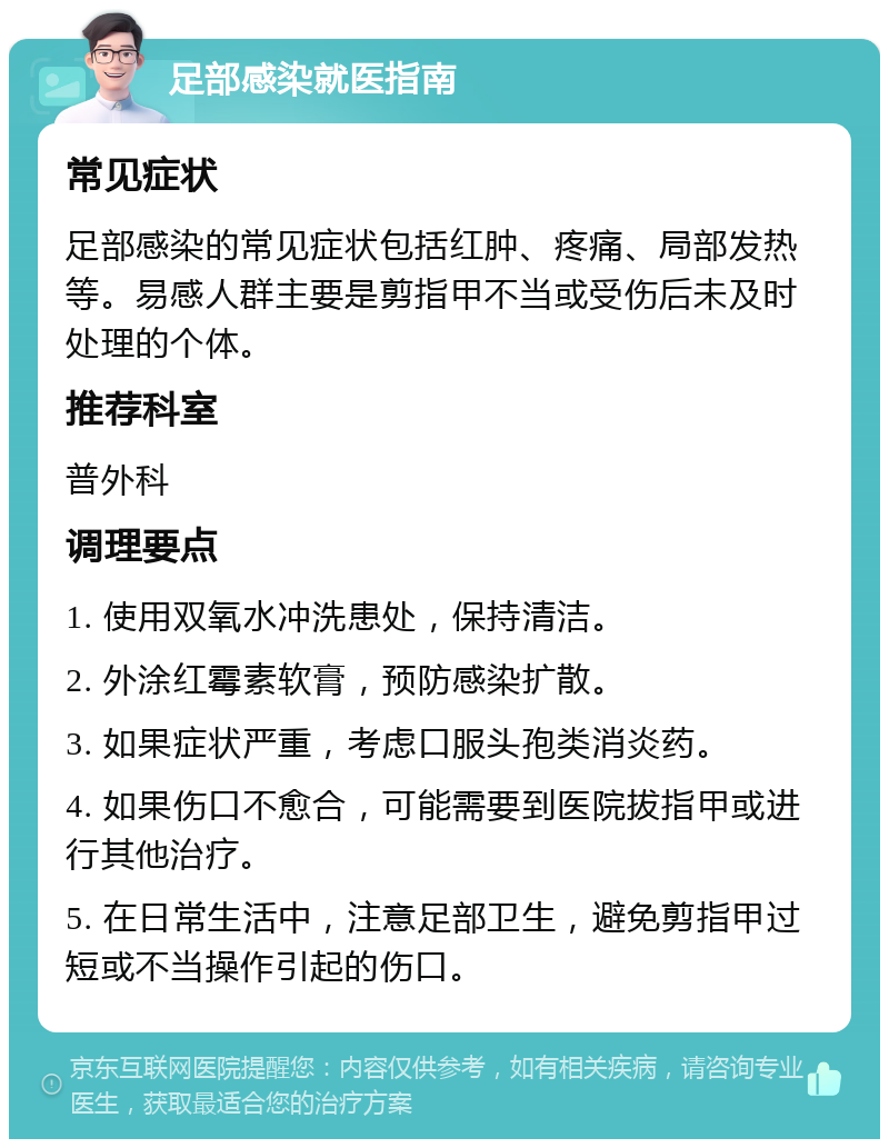 足部感染就医指南 常见症状 足部感染的常见症状包括红肿、疼痛、局部发热等。易感人群主要是剪指甲不当或受伤后未及时处理的个体。 推荐科室 普外科 调理要点 1. 使用双氧水冲洗患处，保持清洁。 2. 外涂红霉素软膏，预防感染扩散。 3. 如果症状严重，考虑口服头孢类消炎药。 4. 如果伤口不愈合，可能需要到医院拔指甲或进行其他治疗。 5. 在日常生活中，注意足部卫生，避免剪指甲过短或不当操作引起的伤口。