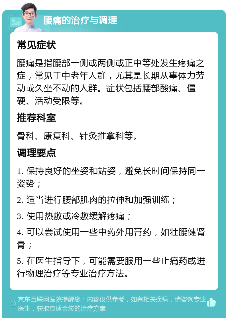 腰痛的治疗与调理 常见症状 腰痛是指腰部一侧或两侧或正中等处发生疼痛之症，常见于中老年人群，尤其是长期从事体力劳动或久坐不动的人群。症状包括腰部酸痛、僵硬、活动受限等。 推荐科室 骨科、康复科、针灸推拿科等。 调理要点 1. 保持良好的坐姿和站姿，避免长时间保持同一姿势； 2. 适当进行腰部肌肉的拉伸和加强训练； 3. 使用热敷或冷敷缓解疼痛； 4. 可以尝试使用一些中药外用膏药，如壮腰健肾膏； 5. 在医生指导下，可能需要服用一些止痛药或进行物理治疗等专业治疗方法。