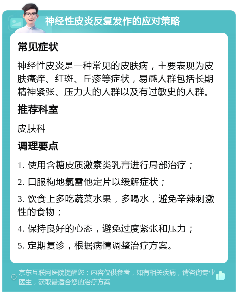 神经性皮炎反复发作的应对策略 常见症状 神经性皮炎是一种常见的皮肤病，主要表现为皮肤瘙痒、红斑、丘疹等症状，易感人群包括长期精神紧张、压力大的人群以及有过敏史的人群。 推荐科室 皮肤科 调理要点 1. 使用含糖皮质激素类乳膏进行局部治疗； 2. 口服枸地氯雷他定片以缓解症状； 3. 饮食上多吃蔬菜水果，多喝水，避免辛辣刺激性的食物； 4. 保持良好的心态，避免过度紧张和压力； 5. 定期复诊，根据病情调整治疗方案。