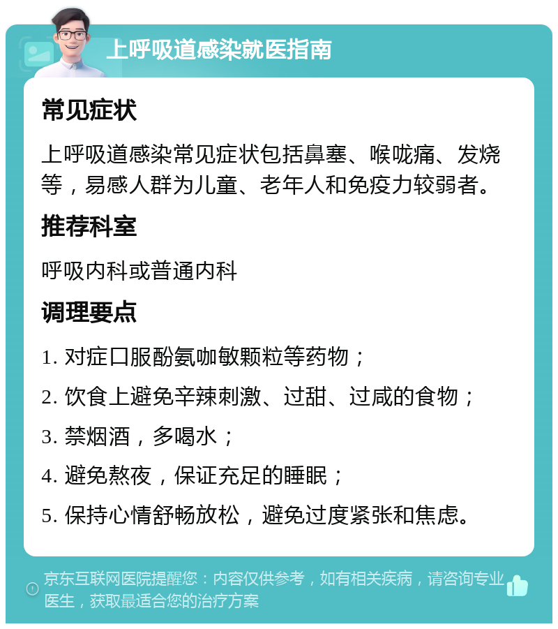 上呼吸道感染就医指南 常见症状 上呼吸道感染常见症状包括鼻塞、喉咙痛、发烧等，易感人群为儿童、老年人和免疫力较弱者。 推荐科室 呼吸内科或普通内科 调理要点 1. 对症口服酚氨咖敏颗粒等药物； 2. 饮食上避免辛辣刺激、过甜、过咸的食物； 3. 禁烟酒，多喝水； 4. 避免熬夜，保证充足的睡眠； 5. 保持心情舒畅放松，避免过度紧张和焦虑。