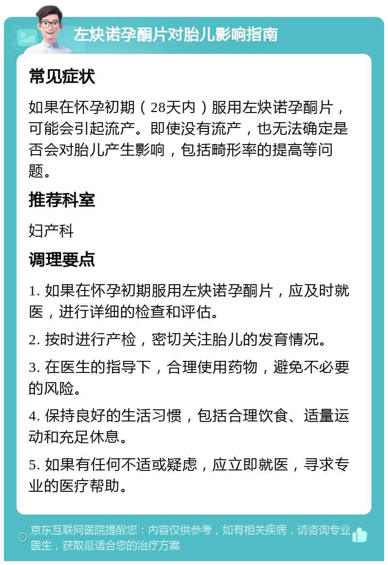 左炔诺孕酮片对胎儿影响指南 常见症状 如果在怀孕初期（28天内）服用左炔诺孕酮片，可能会引起流产。即使没有流产，也无法确定是否会对胎儿产生影响，包括畸形率的提高等问题。 推荐科室 妇产科 调理要点 1. 如果在怀孕初期服用左炔诺孕酮片，应及时就医，进行详细的检查和评估。 2. 按时进行产检，密切关注胎儿的发育情况。 3. 在医生的指导下，合理使用药物，避免不必要的风险。 4. 保持良好的生活习惯，包括合理饮食、适量运动和充足休息。 5. 如果有任何不适或疑虑，应立即就医，寻求专业的医疗帮助。