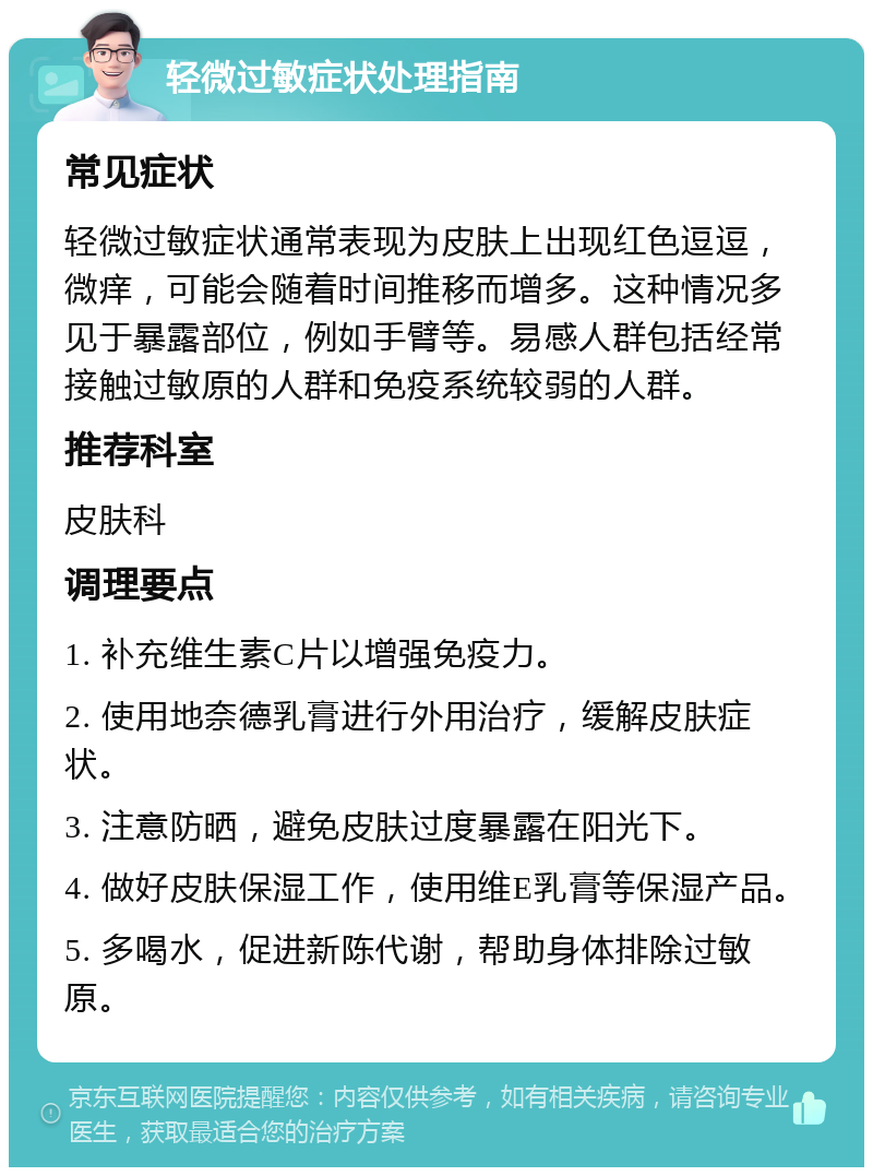 轻微过敏症状处理指南 常见症状 轻微过敏症状通常表现为皮肤上出现红色逗逗，微痒，可能会随着时间推移而增多。这种情况多见于暴露部位，例如手臂等。易感人群包括经常接触过敏原的人群和免疫系统较弱的人群。 推荐科室 皮肤科 调理要点 1. 补充维生素C片以增强免疫力。 2. 使用地奈德乳膏进行外用治疗，缓解皮肤症状。 3. 注意防晒，避免皮肤过度暴露在阳光下。 4. 做好皮肤保湿工作，使用维E乳膏等保湿产品。 5. 多喝水，促进新陈代谢，帮助身体排除过敏原。