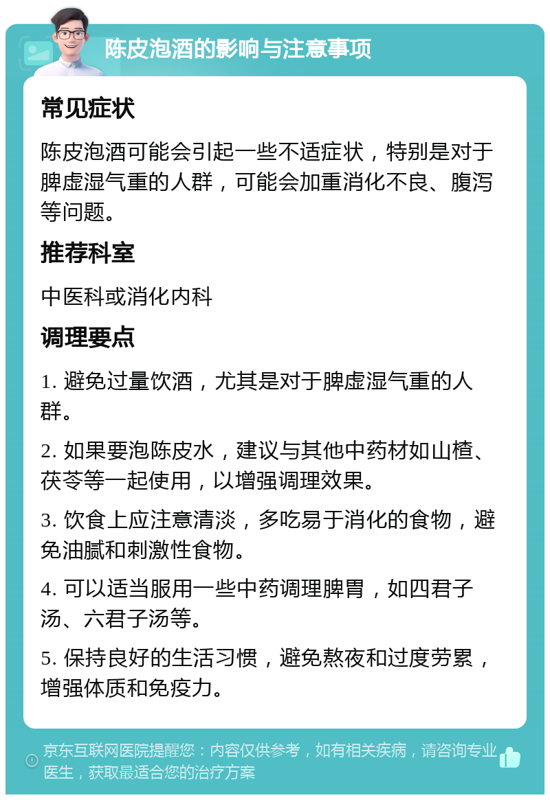 陈皮泡酒的影响与注意事项 常见症状 陈皮泡酒可能会引起一些不适症状，特别是对于脾虚湿气重的人群，可能会加重消化不良、腹泻等问题。 推荐科室 中医科或消化内科 调理要点 1. 避免过量饮酒，尤其是对于脾虚湿气重的人群。 2. 如果要泡陈皮水，建议与其他中药材如山楂、茯苓等一起使用，以增强调理效果。 3. 饮食上应注意清淡，多吃易于消化的食物，避免油腻和刺激性食物。 4. 可以适当服用一些中药调理脾胃，如四君子汤、六君子汤等。 5. 保持良好的生活习惯，避免熬夜和过度劳累，增强体质和免疫力。