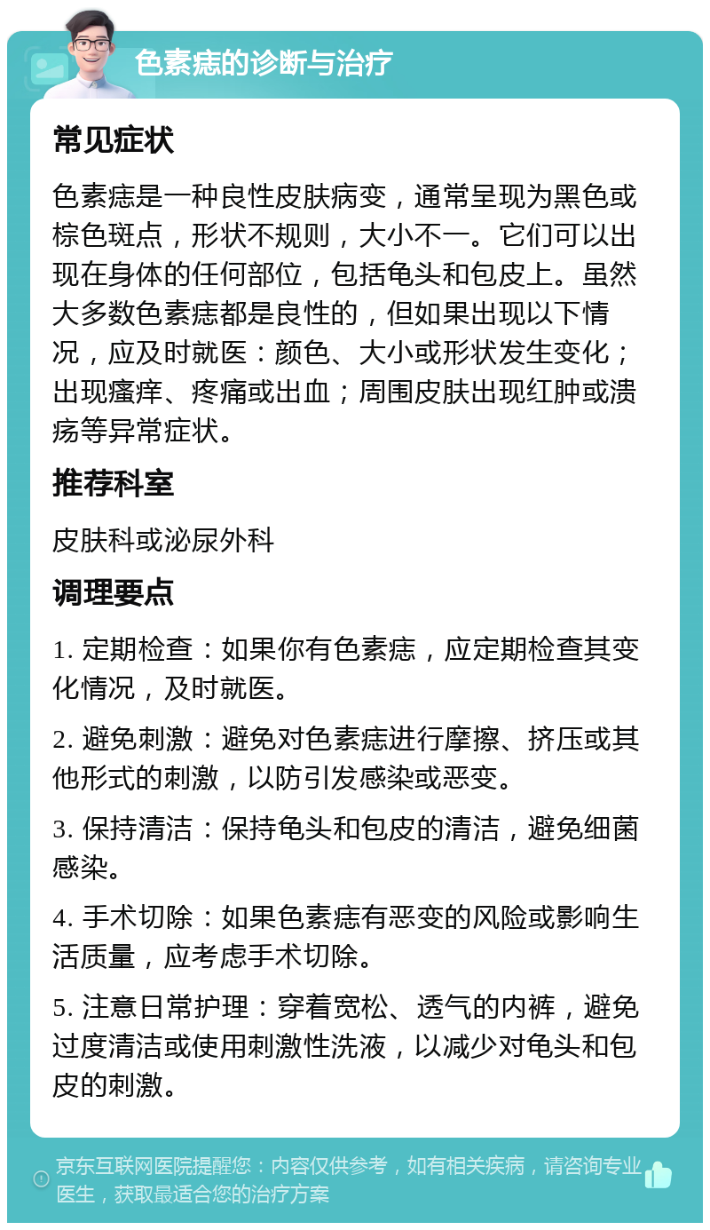 色素痣的诊断与治疗 常见症状 色素痣是一种良性皮肤病变，通常呈现为黑色或棕色斑点，形状不规则，大小不一。它们可以出现在身体的任何部位，包括龟头和包皮上。虽然大多数色素痣都是良性的，但如果出现以下情况，应及时就医：颜色、大小或形状发生变化；出现瘙痒、疼痛或出血；周围皮肤出现红肿或溃疡等异常症状。 推荐科室 皮肤科或泌尿外科 调理要点 1. 定期检查：如果你有色素痣，应定期检查其变化情况，及时就医。 2. 避免刺激：避免对色素痣进行摩擦、挤压或其他形式的刺激，以防引发感染或恶变。 3. 保持清洁：保持龟头和包皮的清洁，避免细菌感染。 4. 手术切除：如果色素痣有恶变的风险或影响生活质量，应考虑手术切除。 5. 注意日常护理：穿着宽松、透气的内裤，避免过度清洁或使用刺激性洗液，以减少对龟头和包皮的刺激。