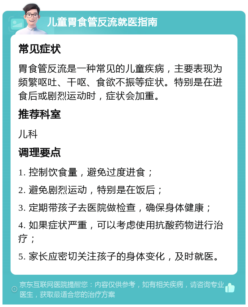 儿童胃食管反流就医指南 常见症状 胃食管反流是一种常见的儿童疾病，主要表现为频繁呕吐、干呕、食欲不振等症状。特别是在进食后或剧烈运动时，症状会加重。 推荐科室 儿科 调理要点 1. 控制饮食量，避免过度进食； 2. 避免剧烈运动，特别是在饭后； 3. 定期带孩子去医院做检查，确保身体健康； 4. 如果症状严重，可以考虑使用抗酸药物进行治疗； 5. 家长应密切关注孩子的身体变化，及时就医。